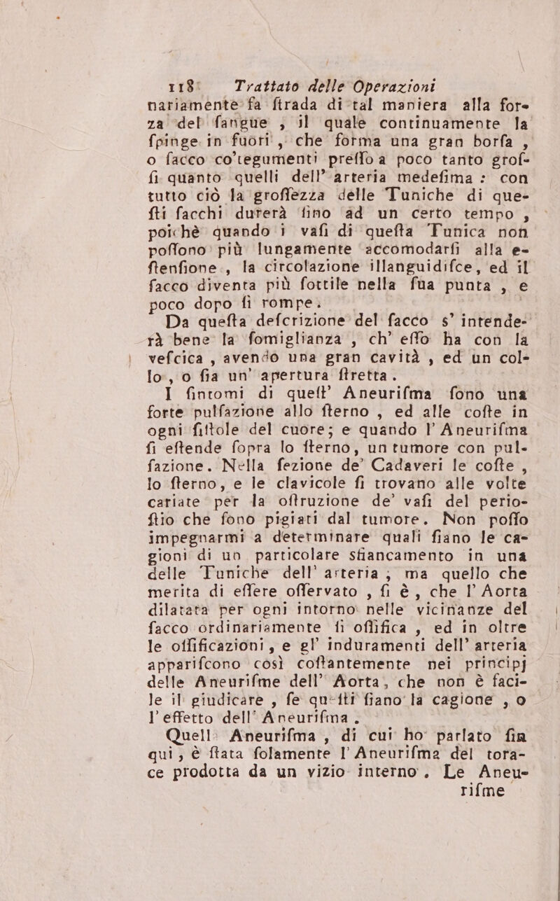 nariamente fa ftrada di-tal maniera alla fore za ‘del fangue ; il quale continuamente la fpinge. in fuori, che forma una gran borfa , o facco co'tegumenti preffo a poco tanto grof= fi quanto quelli dell’ arteria medefima : con tutto ciò la ‘groffezza delle Tuniche di que- fti facchi durerà ‘fino ‘ad un certo tempo , poichè quando i vafi di quefta 'Tunica non poffono: più lungamente ‘accomodarfi alla e- fenfione., la circolazione illanguidifce, ed il facco diventa più fottile nella fua punta , e poco dopo fi rompe. Da quefta defcrizione del facco s’ intende- rà bene la fomiglianza , ch’ effo ha con la vefcica, avendo una gran cavità , ed un col- lo, o fia un' apertura ftretta . I fintomi di quell’ Aneurifma fono una forte pulfazione allo fterno , ed alle cofte in ogni fittole del cuore; e quando l Aneurifma fi eftende fopra lo fterno, un tumore con pul- fazione. Nella fezione de’ Cadaveri le cofte , lo fterno, e le clavicole fi trovano alle volte cariate per da oftruzione de’ vafi del perio- ftio che fono pigiati dal tumore. Non poffo impegnarmi a detetminare quali fiano le ca- gioni di uo particolare stiancamento in una delle Tuniche dell’ arteria; ma quello che merita di effere offervato , fi è, che Il Aorta dilatata per ogni intorno» nelle vicinanze del facco ordinariamente fi oflifica , ed in oltre le offificazioni, e gl’ induramenti dell’ arteria apparifcono così coftantemente nei principj delle Aneurifme dell’ Aorta, che non è faci- le il giudicare , fe queiti fiano la cagione ,, 0 l’effetto dell’ Aneurifma . Quell: Aneurifma , di cui ho: parlato fin qui, è ftata folamente 1 Aneurifma del tora- ce prodotta da un vizio interno. Le Aneu- rifme