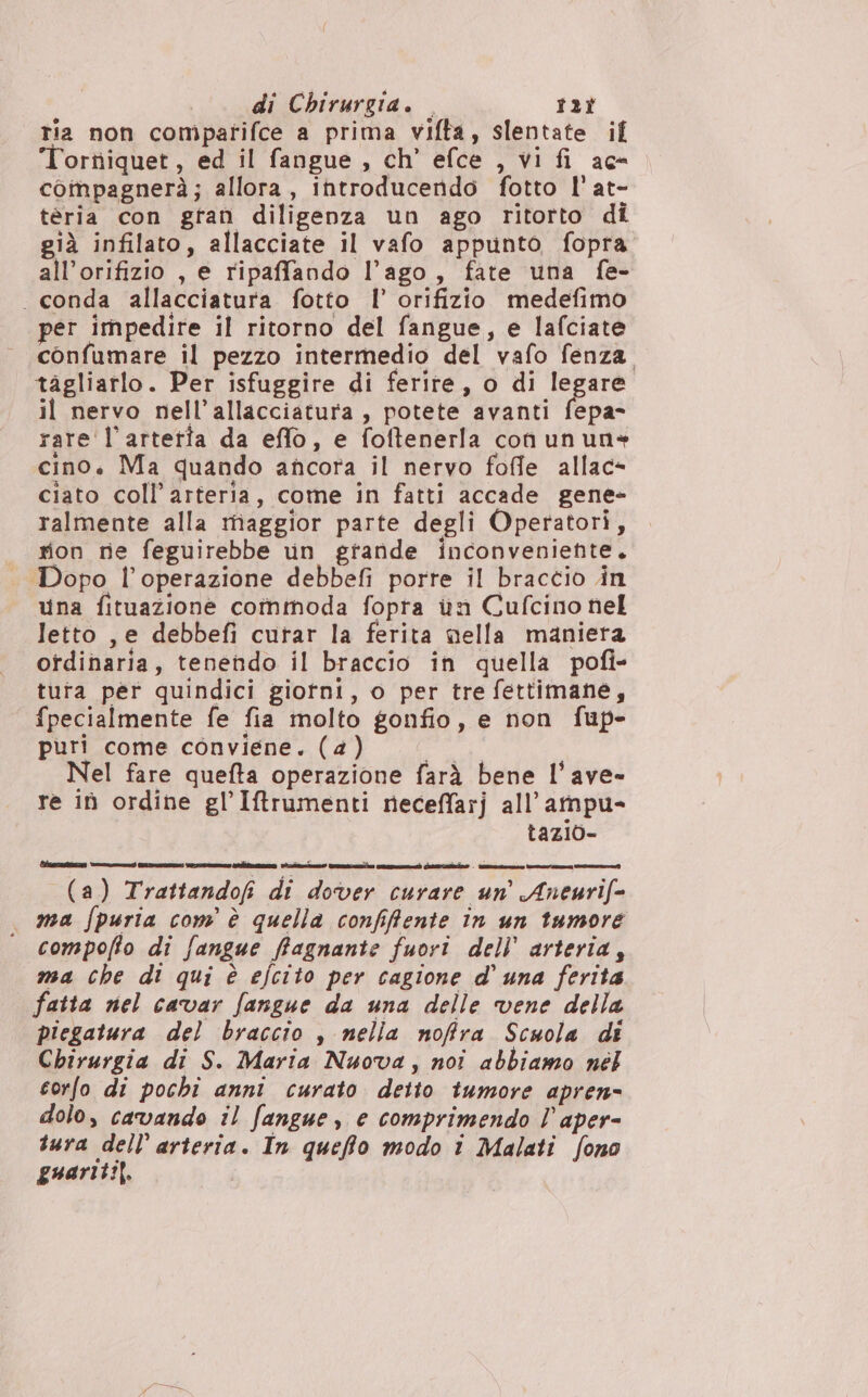 ria non compatifce a prima vifta, slentate if oritiiquet, ed il fangue , ch’ efce , vi fi ac- compagnerà; allora, introducendo fotto l'at- téria con gran diligenza un ago ritorto di già infilato, allacciate il vafo appunto fopra all’orifizio , e ripaffando l'ago, fate una fe- . conda allacciatura fotto l’ orifizio medefimo per impedire il ritorno del fangue, e lafciate confumare il pezzo intermedio del vafo fenza. tagliarlo. Per isfuggire di ferite, o di legare. il nervo nell’allacciatura , potete avanti fepa- rare l’artetta da effo, e foftenerla coù un un» cino. Ma quando ancora il nervo foffe allac- ciato coll’ arteria, come in fatti accade gene- ralmente alla maggior parte degli Operatori, rion re feguirebbe un grande inconveniente. Dopo l'operazione debbefi porte il braccio in una fituazione commoda fopta in Cufcino nel letto , e debbefi curar la ferita nella maniera ordinaria, tenendo il braccio in quella pofi- tura per quindici giotni, o per tre fettimane, fpecialmente fe fia molto gonfio, e non fup- puri come conviene. (4) gira Nel fare quefta operazione farà bene l’ave- re iù ordine gl’Iftrumenti neceffarj all’ ampu- tazio- (a) Trattandof di dover curare un’ Aneurif= ma fpuria com è quella confifente in un tumore compoffo di fangue ffagnante fuori dell’ arteria, ma che di qui è efcito per cagione d'una ferita fatta nel cavar fangue da una delle vene della piegatura del braccio , nella nofira Scuola di Chirurgia di S. Maria Nuova, noi abbiamo nél corfo di pochi anni curato detto tumore apren= dolo, cavando il fangue, e comprimendo l aper- tura dell’ arteria. In queffo modo i Malati fono guariti). |