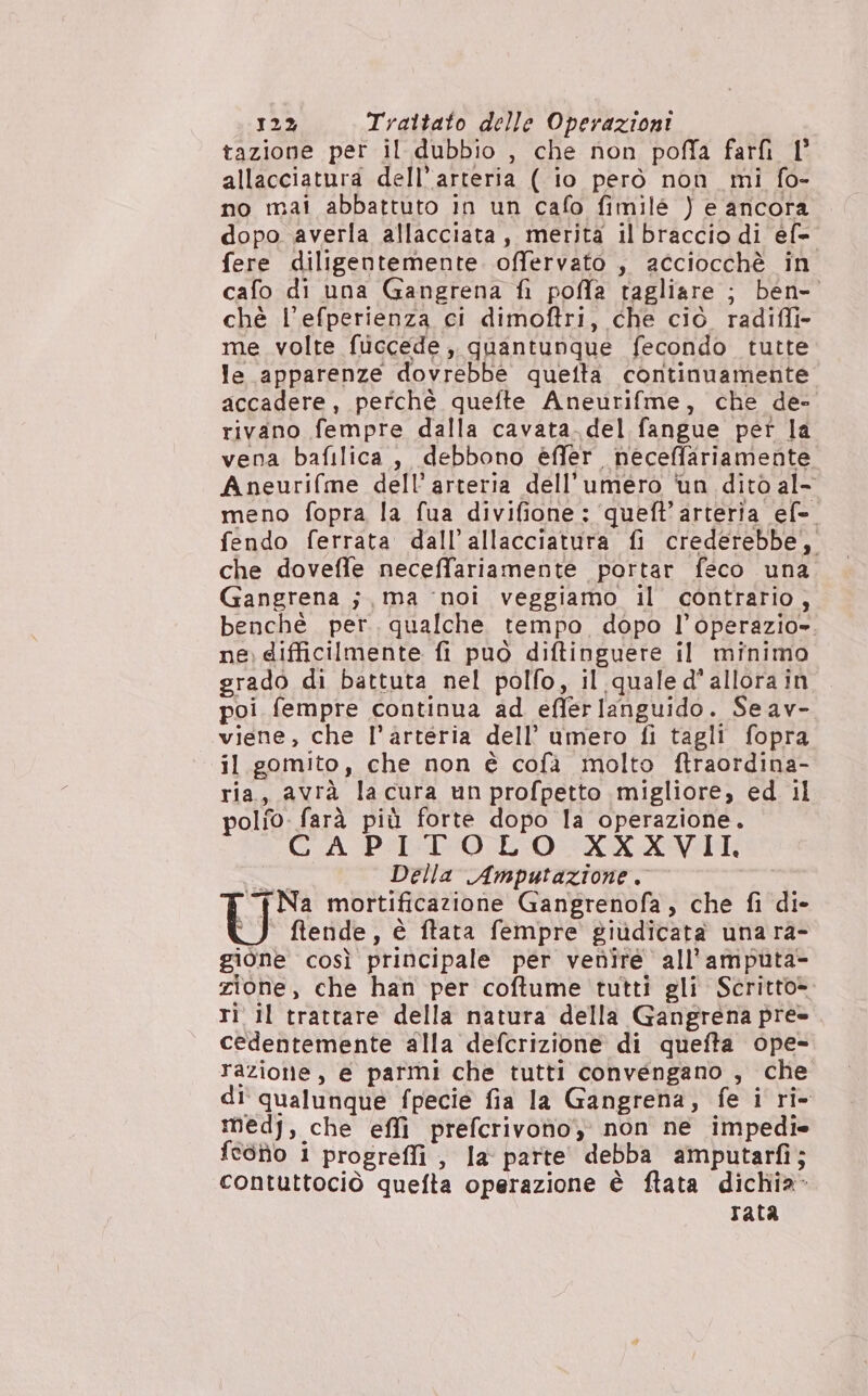 tazione per il dubbio , che non poffa farfì 1° allacciatura dell’arteria ( io però nòn mi fo- no mai abbattuto in un cafo fimilé ) e ancora dopo averla allacciata, merita il braccio di éf= fere diligentemente. offervato , acciocchè in cafo di una Gangrena fi pofla tagliare ; ben- chè l’efperienza ci dimoftri, che ciò radifli- me volte fuccede, quantunque fecondo tutte le apparenze dovrebbe quetta continuamente accadere, perchè quefte Aneurifme, che de- rivano fempre dalla cavata. del fangue per la vena bafilica, debbono èffer neceffariamente Aneurifme dell'arteria dell'umero ‘un dito al- meno fopra la fua divifione: queft’arteria ef- fendo ferrata dall’allacciatura fi crederebbe, che doveffe neceffariamente portar feco una Gangrena ; , ma ‘noi veggiamo il contrario, benchè per. qualche tempo dopo l’operazio». ne. difficilmente fi può diftinguere il minimo grado di battuta nel polfo, il quale d'allora in poi fempre continua ad effer languido. Seav- viene, che l'arteria dell’ umero fi tagli fopra il gomito, che non è cofà molto ftraordina- ria, avrà lacura un profpetto migliore, ed il polo: farà più forte dopo la operazione. CAPITOLO XXXVII, “a Della Amputazione. “Na mortificazione Gangrenofa, che fi di- ÙU ftende, è ftata fempre giùdicata una ra- gione così principale per venire all’amputa- zione, che han per coftume tutti gli Scritto> ri il trattare della natura della Gangrena pre cedentemente alla defcrizione di quefta ope= razione, e parmi che tutti convengano , che di' qualunque fpecie fia la Gangrena, fe i ri- medj, che effi prefcrivoho, non ne impedi* feòio i progreffi , la parte debba amputarfi; contuttociò quefta operazione è ftata dichia- rata