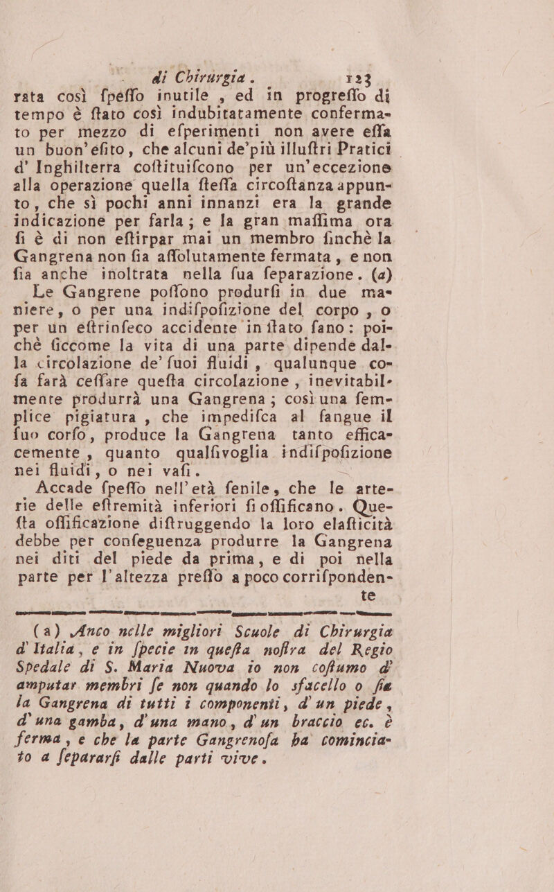 rata così fpeffo inutile , ed in progreflo di tempo è ftato così indubitatamente conferma» to per mezzo di efperimenti non avere effa un buon’efito, che alcuni de’più illuftri Pratici. d' Inghilterra coftituifcono per un'eccezione alla operazione quella ftefla circoftanza appun- to, che sì pochi anni innanzi era la grande indicazione per farla; e la gran maffima ora fi è di non eftirpar mai un membro finchè la Gangrena non fia affolutamente fermata, e non fia anche inoltrata nella fua feparazione. (a) Le Gangrene poffono produrfi in due ma- niere, o per una indifpofizione del corpo , 0 per un eftrinfeco accidente initato fano: poi- chè ficcome la vita di una parte dipende dal. la circolazione de’ fuoi fluidi, qualunque. co» fa farà ceffare quefta circolazione , inevitabile mente produrrà una Gangrena; cosìuna fem- plice pigiatura, che impedifca al fangue il fuo corfo, produce la Gangrena tanto effica- cemente , quanto qualfivoglia. indifpofizione nei fluidi, o nei vafi. È Accade fpeffo nell’età fenile, che le arte- rie delle eftremità inferiori fi offificano. Que- fta oflificazione diftruggendo la loro elafticità debbe per confeguenza produrre la Gangrena nei diti del piede da prima, e di poi nella parte per l'altezza preffo a poco corrifponden- te (a) Anco nelle migliori Scuole di Chirurgia d'Italia, e in fpecie in queffa noffra del Regio Spedale di S. Maria Nuova io non cofumo d amputar membri fe non quando lo sfacello o. fia la Gangrena di tutti î componenti, d'un piede, d'una gamba, d'una mano, d'un braccio ec. è ferma , e che la parte Gangrenofa ha comincia- to a fepararfi dalle parti vive.