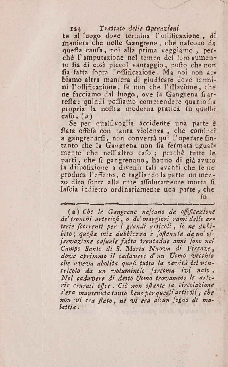 te al luogo dove termina l’offificazione, di maniera né nelle Gangrene, ché nafcono da quefta caufa, noi alla prima veggiamo , ‘per- chè l’atnputazione nel tempo del loro aumen- to fia di così piccol vantaggio, pofto che non fia fatta fopra l’oflificazione. Ma noi non abs biamo altra maniera di giudicare dove termi- ni l’offificazione, fe non che l’illazione, che ne facciamo dal luogo, ove la Gangrena fiar- refta: quindi poffiamo comprendete quanto fia propria la noftra moderna pratica in quefto cafo. (a) | Se per qualfivoglia acciderité una parte è fata offefa con tanta violenza , che cominci a gangrenarfi, non converrà qui l’operare fin- tanto che la Gangteha non fia fermata ugual- mente che nell'altro cafo ; perchè tutte le parti, che fi gangrenano, hanno di già avuto la difpofizione a divenir tali avanti che fe ne produca l’effetto, é tagliando la pafte un mez- zo dito fopra alla cute affolutamente morta fi Jafcia indietro ordinatiamente una parte , che in (a) Che le Gangrene nafcario da ofificazione de tronchî arteriofi, 60 de maggiori rami delle ar- terie fcorventi per i grandi articoli, io ne dubi- bito; queffa nia dubbiezza è foffenuia da un’ ol- fervazione cafuale fatta trentadue anni fono nel Campo Santo di S. Maria Nuova di Firenze, dove aprimmo il cadavere d'un Uomo vecchio che aveva abolita quafi tutta la cavità del ven- tricolo da un voluminofo farcoma ivi nato. Nel cadavere di dettò Uomo trovamnio le arte- rie crurali offee. Ciò non offante la circolazione sera mantenutatanio bene per quegli articoli ; che non vi cra fiato, né vi era alcun Jegno di ma- battia.