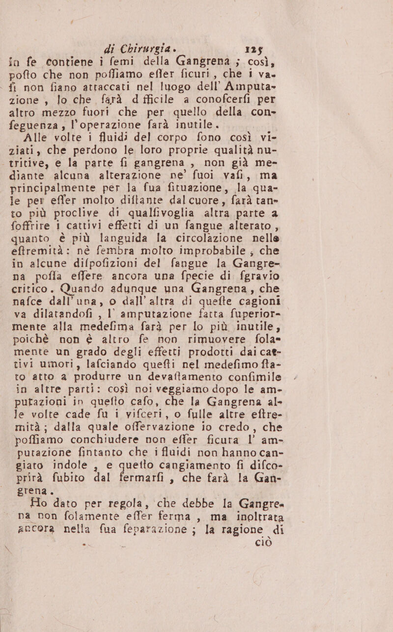 in fe contiene i femi della Gangrena ; così, pofto che non poffiamo efler ficuri, che i va . fi non fiano attaccati nel luogo dell’ Amputa» zione , lo che farà d fficile a conofcerfi per altro mezzo fuori che per quello della con» feguenza , l'operazione farà inutile. Alle volte i fluidi del corpo fono così vi- ziati, che perdono le loro proprie qualità nu- | tritive, e la parte fi gangrena , non già me- diante alcuna alterazione ne’ fuoi vafi, ma principalmente per la fua fituazione, la qua- le per effer molro diftante dalcuore, farà tane to più proclive di qualfivoglia altra parte a foffrire 1 cattivi effetti di un fangue alterato, quanto è più languida la circolazione nelle eftremità: nè fembra molto improbabile ; che in alcune difpofizioni del fangue la Gangre- na pofla effere ancora una fpecie di. fgravio critico. Quando adunque una Gangrena, che nafce dall'una, o dall'altra di quefte cagioni va dilatandofi , I amputazione fatta fuperior- mente alla medefima farà per lo più inutile, poichè non è altro fe non rimuovere fola= mente un grado degli effetti prodotti dai cat- tivi umori, lafciando quefti nel medefimo fta- to atto 2 produrre un devaftamento confimile in altre parti: così noi veggiamo dopo le am- putazioni in quefto cafo, che la Gangrena al» Je volte cade fu i vifceri, o fulle altre eftre- mità; dalla quale offervazione io credo, che poffiamo conchiudere non effer ficura l’ am- putazione fintanto che i fluidi non hanno can- giato indole , e quetto cangiamento fi difco- prirà fubito dal fermarfi, che farà la Gan- grena. , Ho dato per regola, che debbe la Gangrea «na non folamente effer ferma , ma inoltrata ancora nella fua feparazione ; la ragione di * L ciò