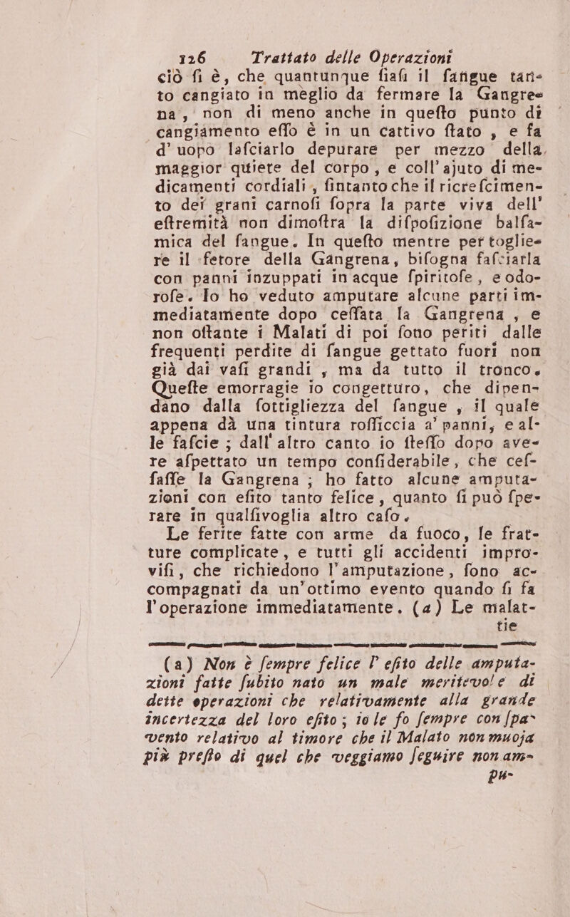 ciò fi è, che quantunque fiafi il fatigue tan- to cangiato in meglio da fermare la Gangree na, non di meno anche in quefto punto di cangiamento effo è in un cattivo ftato , e fa d’uopo lafciarlo depurare per mezzo della. maggior qitiere del corpo , e coll’ajuto di me- dicamevti cordiali, fintanto che il ricrefcimen- to deî grani carnofi fopra la parte viva dell’ eftfremità non dimoftra la difpofizione balfa- mica del fangue. In quefto mentre per toglie re il :fetore della Gangrena, bifogna fafciarla con panni inzuppati in acque fpiritofe, e odo- rofe. Io ho veduto amputare alcune parti im- mediatamente dopo ceffata la Gangrena , e non oftante i Malati di poi fono periti dalle frequenti perdite di fangue gettato fuori non già dai vafi grandi , ma da tutto il tronco, uefte emorragie io congetturo, che dipen- dano dalla fottigliezza del fangue , il quale appena dà una tintura rofficcia a’ panni, e al- le fafcie ; dall'altro canto io fteffo dopo ave- re afpettato un tempo confiderabile, che cef- faffe la Gangrena ; ho fatto alcune amputa- zioni con efito tanto felice, quanto fi può fpe» rare in qualfivoglia altro cafo.. Le ferite fatte con arme da fuoco, fe frat- ture complicate, e tutti gli accidenti impro- vifi, che richiedono l’amputazione, fono ac- compagnati da un’ottimo evento quando fi fa l'operazione immediatamente. (4) Le malat- tie (a) Non è fempre felice l efito delle amputa- zioni fatte fubito nato un male meritevole di dette operazioni che relativamente alla grande incertezza del loro efito; iole fo fempre con [pa vento relativo al timore che il Malato non muoja più preffo di quel che veggiamo feguire non am- pu-