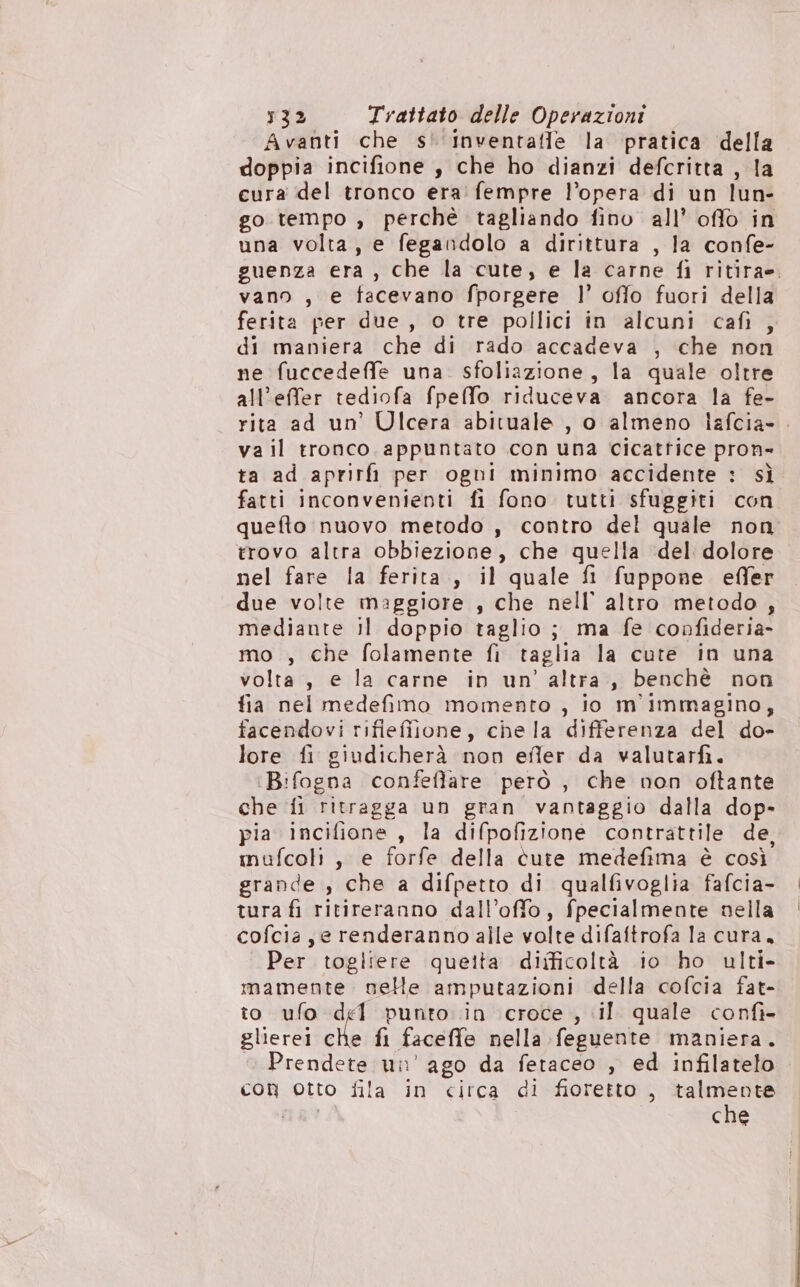 Avanti che s'‘inventaffe la pratica della doppia incifione , che ho dianzi defcritta , la cura del tronco era fempre l’opera di un lun- go tempo , perché tagliando fino all’ offo in una volta, e fegandolo a dirittura , la confe- guenza era , che la cute, e la carne fi ritira». vano , e facevano fporgere l’ offo fuori della ferita per due, o tre pollici in alcuni cafì , di maniera che di rado accadeva , che non ne fuccedeffe una. sfoliazione, la quale oltre all’effer tediofa fpeffo riduceva ancora la fe- rita ad un’ Ulcera abituale , o almeno lafcia-. va il tronco appuntato con una cicattice pron= ta ad aprirfi per ogni minimo accidente : sì fatti inconvenienti fi fono tutti sfuggiti con quefto nuovo metodo , contro del quale non trovo altra obbiezione, che quella ‘del dolore nel fare la ferita, il quale fi fuppone effer due volte maggiore , che nell’ altro metodo , mediante il doppio taglio; ma fe confideria- mo , che folamente fi taglia la cute in una volta, e la carne in un’ altra , benchè non fia nel medefimo momento , io m'immagino, facendovi rifiefilone, chela differenza del do- lore fi giudicherà non efler da valutarfi. Bifogna confeffare però , che non oftante che fi ritragga un gran vantaggio dalla dop- pia incifione , la difpofizione contrattile de, mufcoli, e forfe della cute medefima è così grande , che a difpetto di qualfivoglia fafcia- tura fi ritireranno dall’offo, fpecialmente nella cofcia, e renderanno alle volte difaftrofa la cura, Per togliere queita difficoltà io ho ulti- mamente nelle amputazioni della cofcia fat- to ufo del punto in croce , il. quale confì- glierei che fi faceffe nella feguente maniera. Prendete un’ ago da fetaceo , ed infilatelo con otto fila in circa di fioretto , talmente che