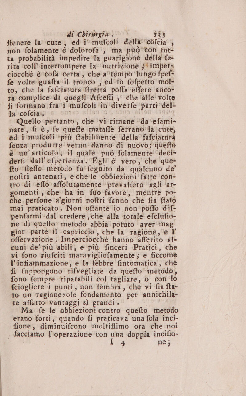 ftenere la cute, ed i‘ mufcoli della ‘c0fcia } non folamente è dolorofa , ma può Con tut: ta probabilità impedire la guarigione della fe- rita ‘coll’ interrompere la nutrizione $ imper. ciocchè è ‘cofa certa, che atempò lungo fpef* fe volte iguafta il tronco , ed'io fofpetto mol- to, che la fafciatura ftretta poffa ‘effere arico» ra complice di quegli: ‘Afcefli ,° che ‘alle volte fi formano fra î ‘imufcoli ‘in'‘diverfe parti ‘del- Quello ‘pertanto, che ‘vi rimane ‘da ‘efami» nare, fi è, fe quefte mataffe ferrano’ la. cute, ed i mufcoli più ftabilmente della fafciarità fenza produrre verun' danno di nuovo: quefto è un'articolo; il quale può folamente' deci» derfi dall’efperienza. Egli è vero, che que- fto ftefllo metodo fu‘feguito da qualcuno de’ noftri antenati, e chele obbiezioni fatte con- tro di effo affolutamente prevalfero “agli ‘are gomenti , che ha in fuo favore, mentre po- che. perfone a’giorni noftri fanno che fia ftato mai praticato. Non oftante ‘io non poffo dif- penfarmi.dal credere , che alla totale efclufio- ne di quefto» metodo abbia potuto ‘aver mag gior parte il capriccio, che la ragione,'e Y offervazione . Imperciocchè ‘hanno ‘afferito al- cuni de’ più abili, e ‘prù finceri -Pratici, che vi fono riufciti maravigliofamente; e ficcomè l'infiammazione, e la febbre fintomatica, chè fi fuppongono rifvegliate da quefto metodo, fono fempre riparabili col tagliare, o con 'lo fciogliere i punti, non fembra, che vi fia fta- to un ragionevole fondamefito per annichila- re affatto vantaggi sì grandi. Ma fe le obbiezioni contro quefto metodo erano forti, quando fi praticava una fola inci- fione, diminuifcono moltiffimo ora che noî , facciamo l'operazione con una doppia incifio-