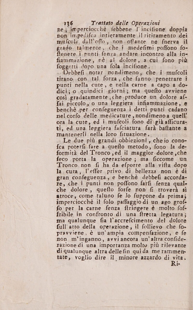 ne.; imperciocchè febbene l' incifione doppia non impedifca intieramente il ritiramento dei mufcoli, dall’ofo, non. offante ne fnerva il grado. talmente, che 1 medefimi poffono fo- ftenere. i. punti fenza andare incontro alla in- fiammazione, nè al dolore, a. cui fono più foggetti dopo una fola incifione. | «.!Debbefi .notar nondimeno, che, i mufcoli tirano: con. .tal. forza ; che fanno.:penetrare i punti nella cute, e nella carne a capo a do- dici}.0 .quindici.giorni;; ma quefto ‘avviene così gradatamente, che.produce un dolore af- fai piccolo.;0 una leggiera infiammazione, e benchè .per. confeguenza.i detti punti cadano nel corfo delle medicature , nondimenoa quell’ ora la cute, ed i mufcoli fono di\già afficura- ti, ed una leggiera fafciatura farà baftante a mantenerli nella loro fituazione. = Le due più grandi obbiezioni , cheio cono- fca poterfi. fare a. quefto metodo, fono la de- formità del Tronco ; ed il maggior dolore ;che feco porta la operazione; ma ficcome un Tronco. non fi ha da efporre alla vifta dopo la. cura, l’effer. privo. di bellezza non è di gran confeguenza, e benchè debbefi accorda- re, che i punti non poffono farfi fenza quale che dolore, quefto forfe non fi troverà sì atroce; come taluno fe lo fuppone da prima; imperciocchè il folo paffaggio di un ago grof- fo per la carne fenza ftringere è molto fof- fribile in confronto di una ftretta legatura; ma qualunque fia l'accrefcimento del dolore full'atto della operazione, il follievo che fo- pravviene, è un’ampia compenfazione, e fe non m’inganno, avviancora un’ altra confide- razione di una importanza molto più rilevante di qualunque altra dellefin qui da me rammen» tate, voglio dire il minore azzardo di nta ia