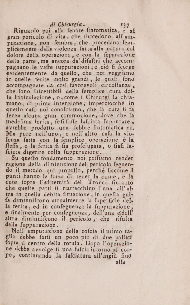 Riguardo poi alla febbre fintomatica, e al gran pericolo di vita, che fuccedono,. all'am- putazione, non fembra, che. procedano fem- plicemente dalla violenza fatta alla natura col dolore della operazione, e con la feparazione della parte, ma ancora. da’ difaftri che accom- | pagnano le vafte fuppurazioni;e ciò fi fcorge evidentemente da quello, che noi. veggiamo in quelle ferite molto grandi, le quali. fono accompagnate da. così favorevoli circoftanze , che fono fufcettibili della femplice . cura del- la Inofculazione, o, come i Chirurgi la chia- mano; di prima intenzione; imperciocchè in quefto cafo noi conofciamo., che la cura fi fa fenza alcuna gran commozione, dove che la medefima ferita, fefi foffe lafciata fuppurare ; avrebbe prodotto una. febbre fintomatica ec, Ma pure nell’uno, e nell'altro cafo la vio- lenza fatta con la femplice operazione è la ftefa, o.la ferita fi fia profciugata, o fiafi la- fciata digerire colla fuppurazione, Su quefto fondamento noi poffiamo render ragione della diminuzione del pericolo feguen- do il metodo qui propofto, perchè ficcome i punti hanno la forza di tener la carne, e la cute fopra l’eftremità del Tronco fintanto che quefte parti fi riattacchino l’una all’al- tra in quella debita fituazione,in quefta gui» fa diminuifcono attualmente la fuperficie del» la ferita, ed in confeguenza la fuppurazione, e finalmente per confeguenza, dell'una eîdell’ altra diminuifcono il pericolo ,: che rifulta dalla fuppurazione. Nell’ amputazione della cofcia il primo ta- glio debbe farfi un poco più di due pollici fopra il centro della rotula. Dopo l’operazio- ne debbe avvolgerfi una fafcia intorno al cor- po, continuando la fafciatura all’ingiù fino alla