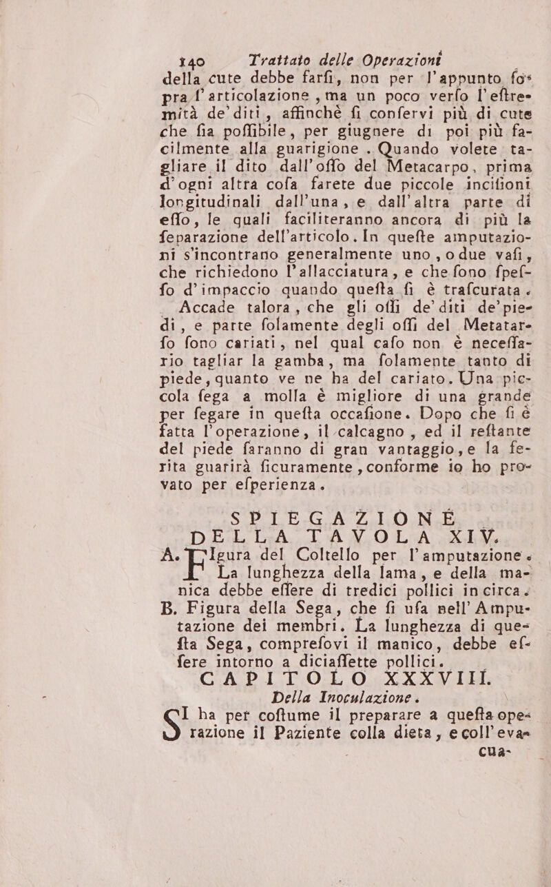 della cute debbe farfi, non per ‘l’appunto fo* pra l'articolazione, ma un poco verfo l’eftre» mità de’ diti, affinché fi confervi più di cute che fia poffibile, per giugnere di poi più fa- cilmente alla guarigione . Quando volete. ta- gliare il dito dall’offo del Metacarpo, prima d'ogni altra cofa farete due piccole .incifioni longitudinali dall’una, e dall'altra parte di effo, le quali faciliteranno ancora di più la feparazione dell’articolo. In quefte amputazio- ni s'incontrano generalmente uno , o due vafi, che richiedono l’allacciatura, e che fono fpef- fo d’impaccio quando quefta fi è trafcurata . . Accade talora, che gli oflì de’ diti de’ pie- di, e parte folamente degli offì del Metatar- fo fono cariati, nel qual cafo non è neceffa- rio tagliar la gamba, ma folamente tanto di piede, quanto ve ne ha del cariato. Una pic- cola fega a molla è migliore di una grande per fegare in quefta occafione. Dopo che fi é fatta l'operazione, il calcagno , ed il reftante del piede faranno di gran vantaggio,e la fe- rita guarirà ficuramente , conforme io ho pro- vato per efperienza. SP E+Gr Lal Nata DEL CeA. LA X0 LiA 4 de pigna del Coltello per Il’ amputazione. La lunghezza della lama, e della ma- nica debbe effere di tredici pollici incirca. B. Figura della Sega, che fi ufa nell’ Ampu- tazione dei membri. La lunghezza di ques fta Sega, comprefovi il manico, debbe ef- fere intorno a diciaffette pollici. | CAP ITTO:L O. XXXVII Della Inoculazione . S ba per coftume il preparare a quefta ope« razione il Paziente colla dieta, ecoll’eva= | cua-