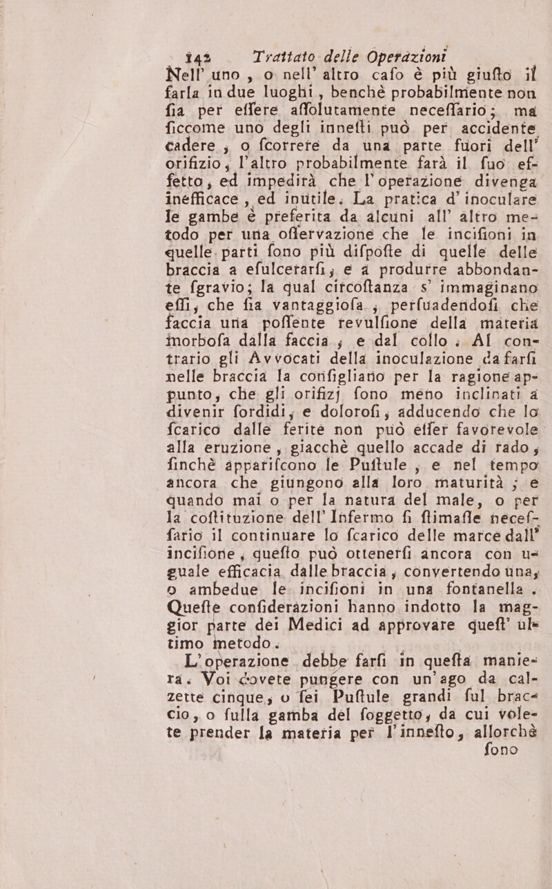 Nell’ uno , o nell’ altro cafo è più giufto il farla in due luoghi, benché probabilmente non fia per effere affolutamente neceffario;. ma ficcome uno degli innefti può per. accidente cadere ; o fcorrete da una parte fuori dell’ orifizio; l’altro probabilmente farà il fuo ef- fetto, ed impedirà che l'operazione divenga inefficace , ed inutile. La pratica d’ inoculare Ie gambe è preferita da alcuni all’ altro me- todo per una offervazione che le incifioni in quelle. parti fono più difpofte di quelle delle braccia a efulcetarfi; e a produrre abbondaa- te fgravio; la qual citcoftanza s' immaginano effi; che fia vantaggiofa ; perfuadefidofi che faccia uria poffente rtevulfione della materia inorbofa dalla faccia.; e dal collo; AI con- trario gli Avvocati della inoculazione da farfi nelle braccia la corifigliatio per la ragione ap- punto; che gli orifizj fono meno inclinati a divenir fordidi, e dolorofi; adducendo che lo fcarico dalle ferite non può elfer favorevole. alla eruzione, giacchè quello accade di rado; finchè apparifcono le Puftule, e nel tempo ancora che giungono alla loro. maturità ; e quando mai o per la natura del male, o per la coftituzione dell’ Infermo fi flimafle necef- fario il continuare lo fcarico delle marce dall’ incifiorie, quefto può ottenetfi ancora con us guale efficacia dalle braccia; convertendo una; o ambedue le. incifioni in una fontanella , Quefte confiderazioni hanno indotto la mag- gior parte dei Medici ad approvare queft’ ul» timo Metodo. Pics | L'operazione debbe farfi in quefta manie- ra. Voi.covete pungere con un’'ago da cal- zette cinque; v fei Puftule grandi ful brace cio, o fulla gamba del foggetto, da cui vole- te prender la materia pet l’innefto, santa ono