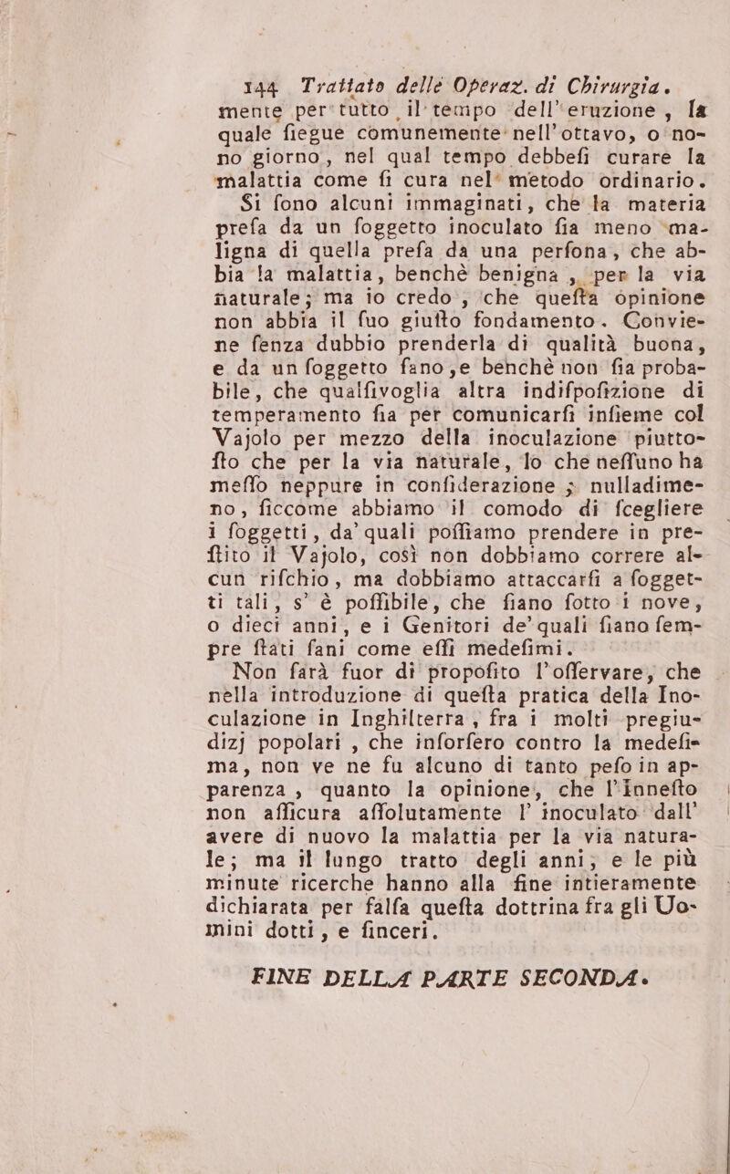 144 Trattato delle Operaz. di Chirurgia. mente per'tutto il tempo ‘dell'eruzione, la quale fiegue comunemente’ nell’ottavo, o‘no- no giorno, nel qual tempo debbefi curare la ‘malattia come fi cura nel* metodo ordinario. Si fono alcuni immaginati, che ta materia prefa da un foggetto inoculato fia meno ‘ma- ligna di quella prefa da una perfona, che ab- bia !a malattia, benchè benigna ,. per la via maturale; ma io credo , ‘che quefta opinione non abbia il fuo giuito fondamento. Gonvie- ne fenza dubbio prenderla di qualità buona, e da un foggetto fano,e benchè non fia proba- bile, che qualfivoglia altra indifpofizione di temperamento fia pet comunicarfi infieme col Vajolo per mezzo della inoculazione ‘piutto- fto che per la via naturale, lo che neffuno ha meffo neppure in confiderazione ; nulladime- no, ficcome abbiamo ‘il comodo di fcegliere i foggetti, da’ quali poffiamo prendere in pre- ftito it Vajolo, così non dobbiamo correre al- cun rifchio, ma dobbiamo attaccarfi a fogget- ti tali, s' è poffibile, che fiano fotto i nove, o diecì anni, e i Genitori de’quali fiano fem- pre ftati fani come effi medefimi. Non farà fuor di propofito l’offervare, che nella introduzione di quefta pratica della Ino- culazione in Inghilterra , fra i molti -pregiu- dizj popolari , che inforfero contro la medefi* ma, non ve ne fu alcuno di tanto pefo in ap- parenza , quanto la opinione, che l'innefto non afficura affolutamente |’ inoculato dall’ avere di nuovo la malattia per la via natura- le; ma it lungo tratto degli anni; e le più minute ricerche hanno alla fine intieramente dichiarata per falfa quefta dottrina fra gli Uo- mini dotti, e finceri. FINE DELLA PARTE SECONDA.