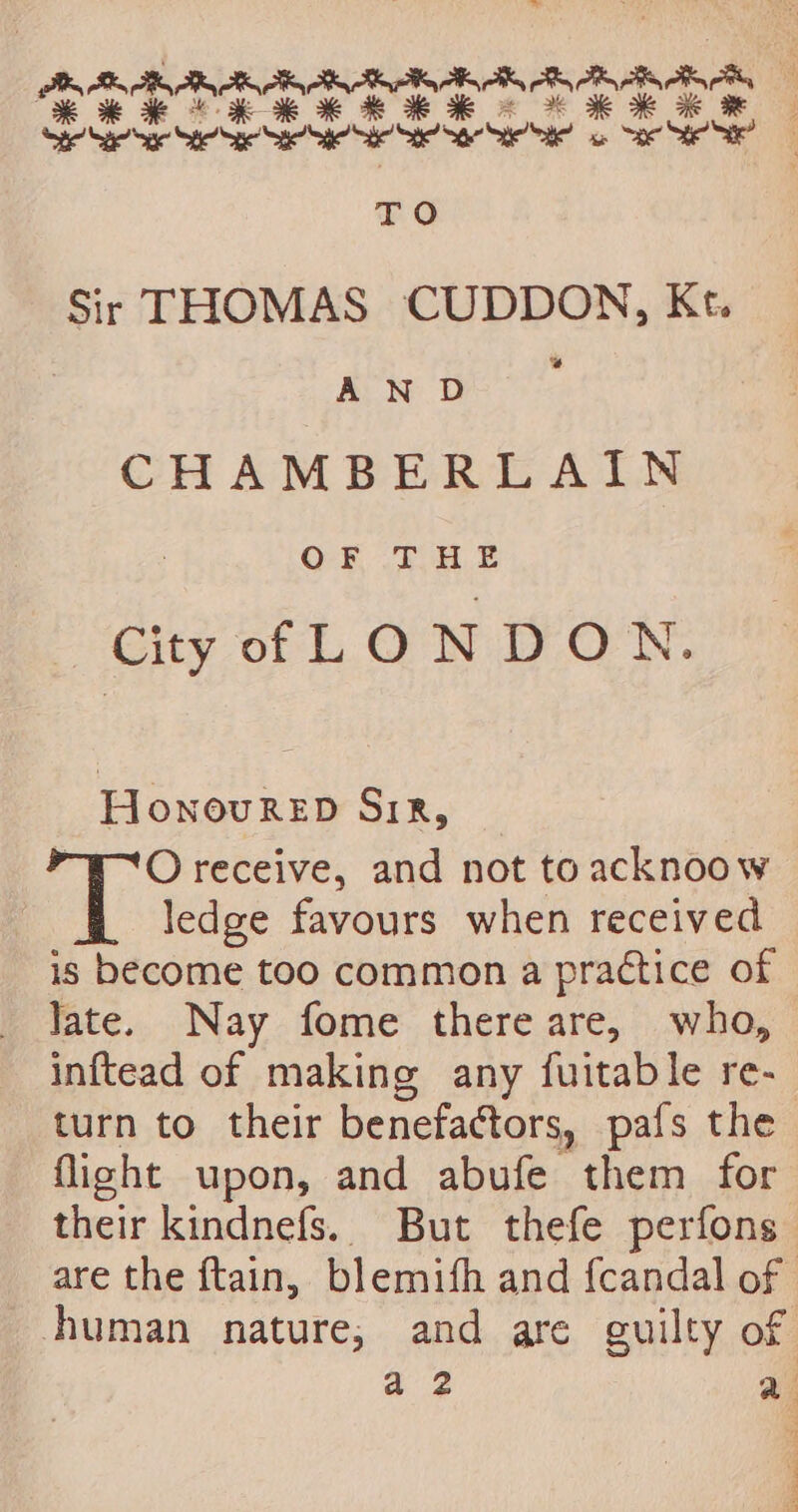 Bh TR RR SR RIK AK oily oR OR aS Ke RRR KKH HH KR ae See Seen Se See Se Sa eet a ae Se” TO Sir THOMAS CUDDON, Kt. AN D CHAMBERLAIN OF THE City f LONDON. HonovurReED SiR, “WO receive, and not toacknoow ledge favours when received is become too common a practice of Jate. Nay fome there are, who, inftead of making any fuitable re- turn to their benefactors, pafs the flight upon, and abufe them for their kindnefs. But thefe perfons are the ftain, blemifh and fcandal of human nature, and are guilty of a 2 a