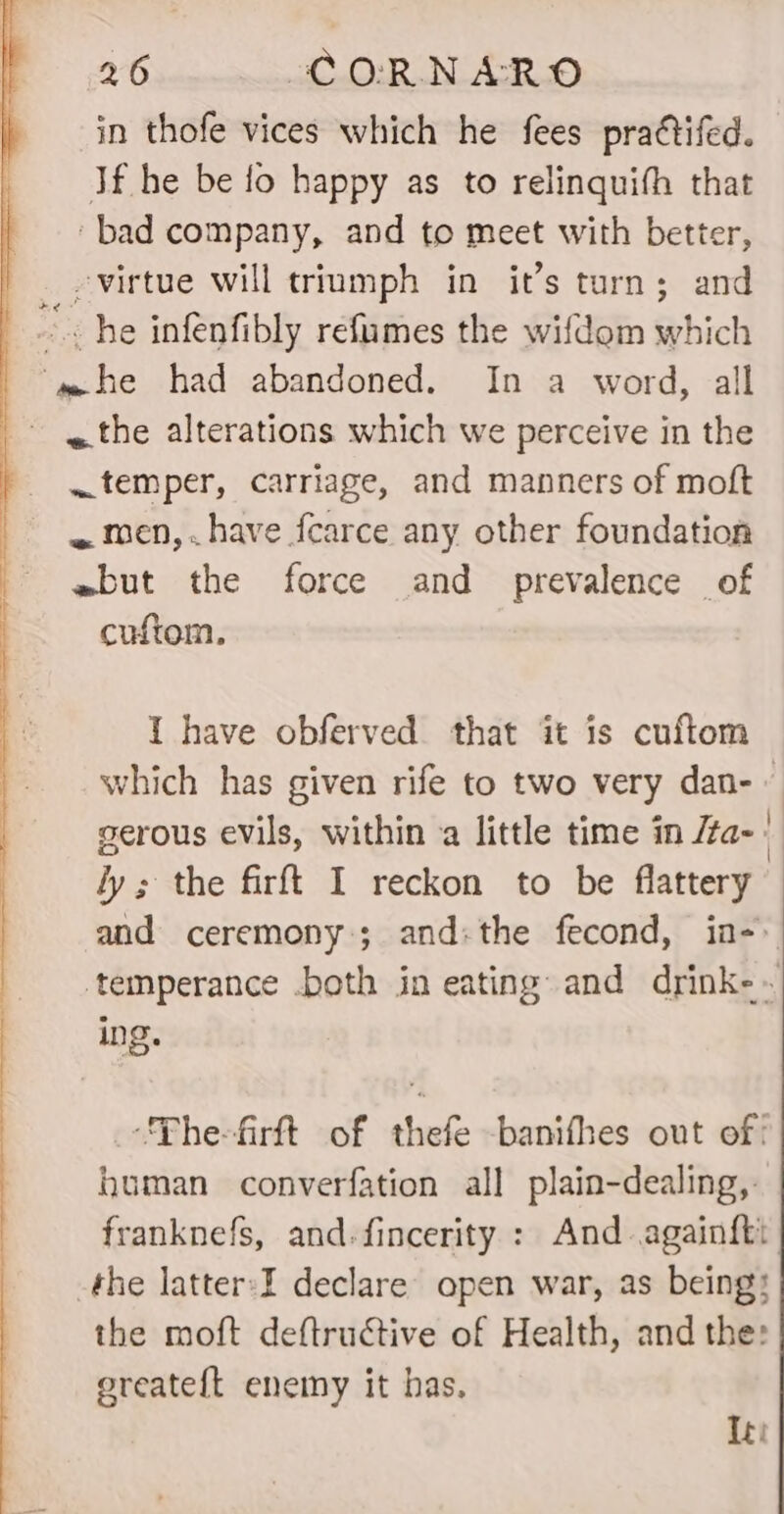 in thofe vices which he fees pra¢tifed. If he be fo happy as to relinquith that ‘bad company, and to meet with better, virtue will triumph in it’s turn; and z - he infenfibly refumes the wifdom which ‘m= he had abandoned. In a word, all «the alterations which we perceive in the temper, carriage, and manners of moft ~ men,.have fcarce any other foundation ewbut the force and prevalence of cuftom. I have obferved. that it is cuftom which has given rife to two very dan-~ gerous evils, within a little time in /ta- ly; the firft I reckon to be flattery and ceremony; and:the fecond, in- temperance .both in eating and drink-~ ing. -_ “Phe-firft of thefe -banifhes out of! human converfation all plain-dealing, franknefs, and-fincerity : And againfti the latter:I declare open war, as being; the moft deftructive of Health, and the: ereatef{t enemy it has. Iti