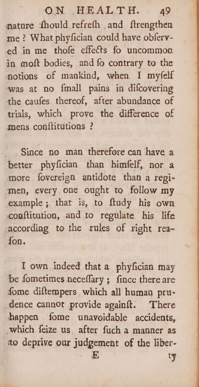 — mature ‘fhould refrefh and ftrengthen me? What phyfician could have obferv- ed in me thofe effects fo uncommon in moft bodies, and fo contrary to the otions of mankind, when I myfelf ‘was at no fmall pains in difcovering the caufes thereof, after abundance of trials, which prove the difference of mens conftitutions ? Since no man ‘therefore.can have a better phyfician than himfelf, nor a more fovereign antidote than a regi- men, every one ought to follow my example ; that is, to ftudy his own conftitution, and to regulate his life according to the rules of right rea~ fon. I own indeed that a phyfician may be fometimes neceflary ; fince there are fome diftempers which all human pru- dence cannot provide againft. There happen fome unavoidable accidents, which feize us. after fuch a manner as to deprive our judgement of the liber- _=E ty