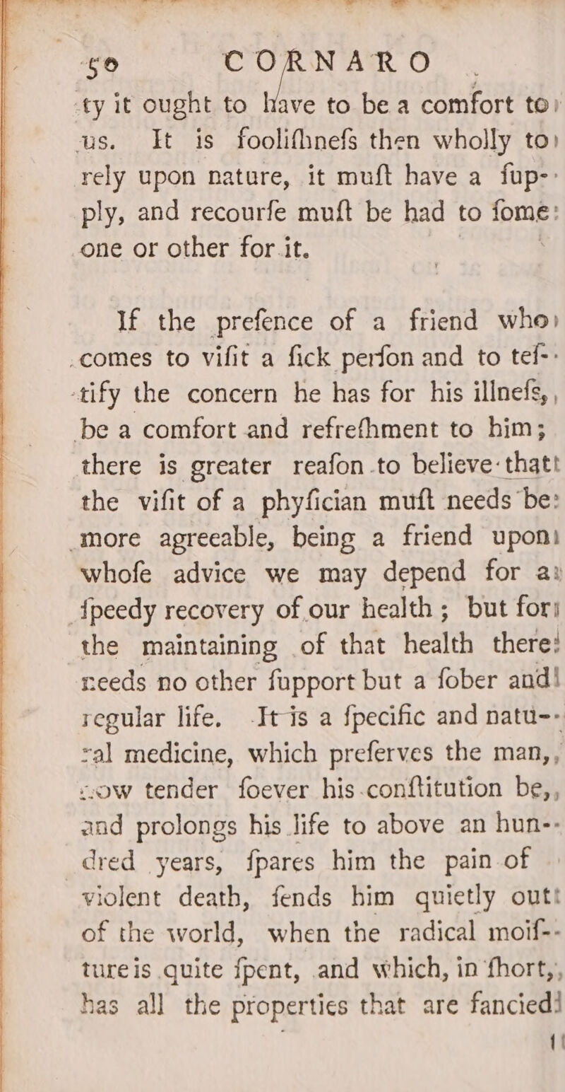 — &gt;, ee a, -y — 9. —- —— 60 CORNARO ty it ought to Nave to bea comfort to: us. It is foolifinefs then wholly to) rely upon nature, it muft have a fup-: ply, and recourfe muft be had to fome: one or other for.it. If the prefence of a friend who) comes to vifit a fick perfon and to telf-: -tify the concern he has for his illnefs, , ‘be a comfort and refrefhment to him; there is greater reafon to believe: that! the vifit of a phyfician muft needs be: -more agreeable, being a friend upon whofe advice we may depend for a: fpeedy recovery of our health ; but for: the maintaining of that health there: needs no other fupport but a fober and! regular life. It is a fpecific and natu-- val medicine, which preferves the man,, sow tender foever his-conftitution be,, and prolongs his life to above an hun-- dred years, fpares him the pain of violent death, fends him quietly outt of the world, when the radical moif-- tureis quite fpent, and which, in fhort,, has all the properties that are fancied! |