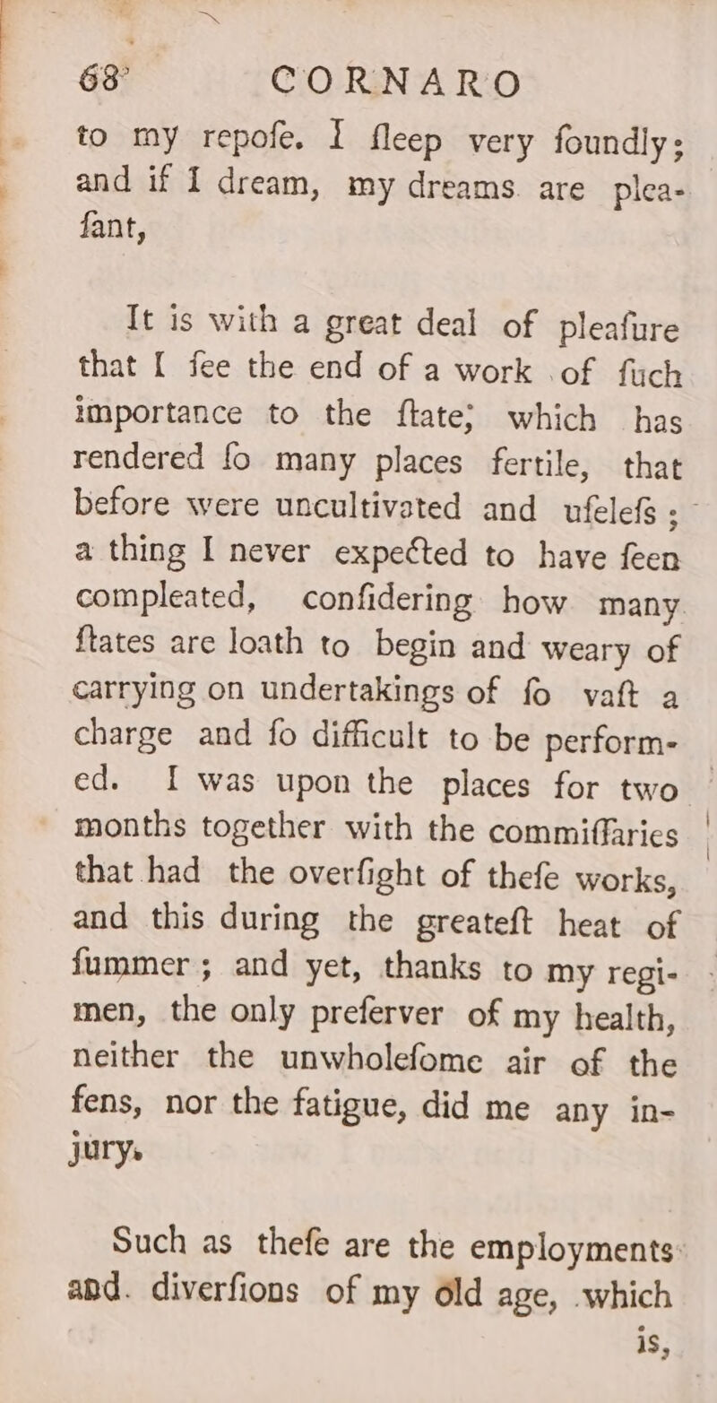 to my repofe. I fleep very foundly; and if I dream, my dreams. are plea- fant, Tt is with a great deal of pleafure that [ fee the end of a work of fuch importance to the ftate; which has rendered fo many places fertile, that before were uncultivated and ufelefs ; - a thing I never expected to have feen compleated, confidering how many ftates are loath to begin and weary of carrying on undertakings of fo vaft a charge and fo difficult to be perform- ed. I was upon the places for two — months together with the commiffaries | that had the overfight of thefe works, and this during the greateft heat of fummer ; and yet, thanks to my regi- - men, the only preferver of my health, neither the unwholefome air of the fens, nor the fatigue, did me any in- jurys Such as thefe are the employments: and. diverfions of my éld age, which is,