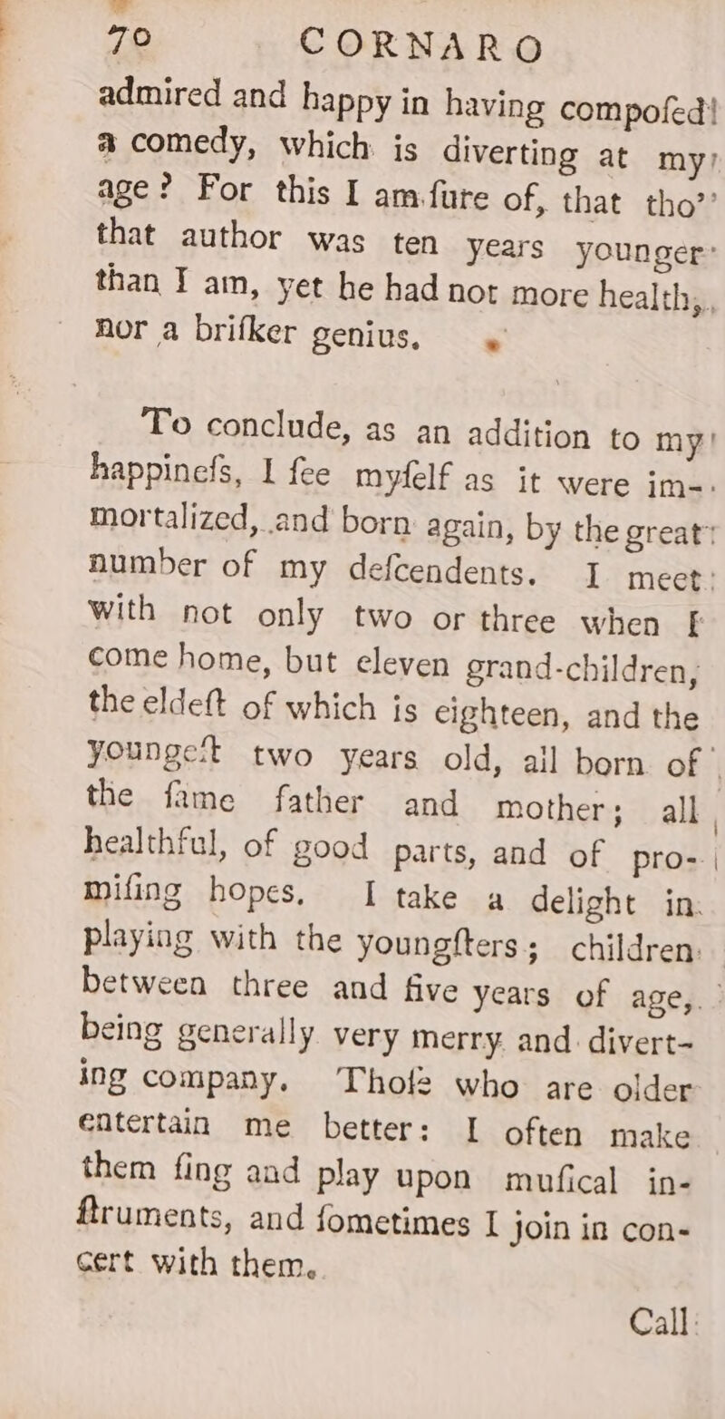 admired and happy in having compofed! age? For this I am.fure of, that tho’’ nor a brifker genius, 4 With not only two or three when come home, but eleven grand-children, the eldeft of which js eighteen, and the the fame father and mother; all healthful, of good parts, and of pro- mifing hopes. I take a delight in: playing with the youngfters; children. being generally. very merry. and divert- ing company. Thol2 who are older entertain me better: I often make them fing aad play upon mufical in- ftruments, and fometimes I Join in con- cert with them.