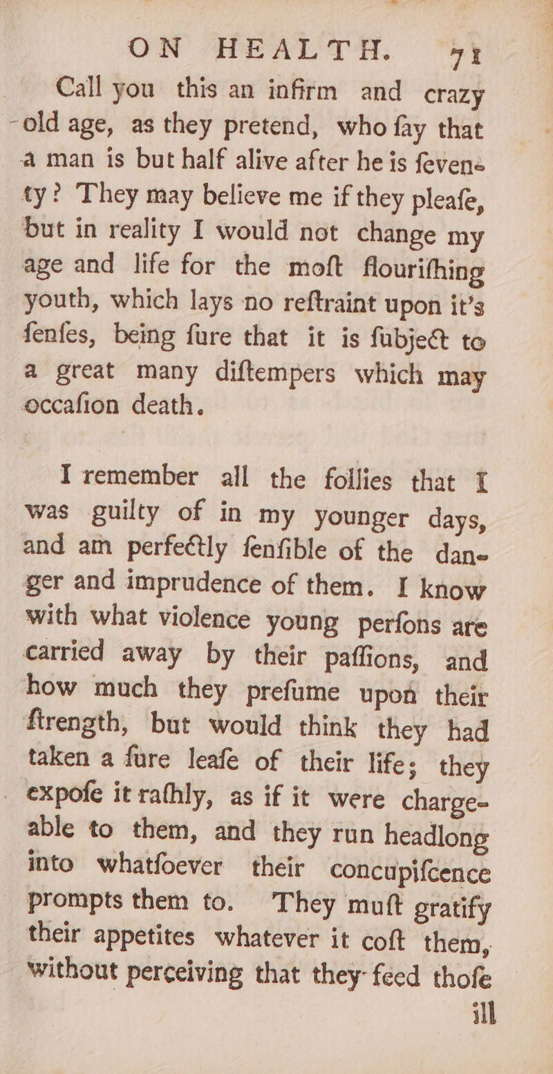 Call you this an infirm and crazy -old age, as they pretend, who fay that a man is but half alive after he is fevene ty? They may believe me if they pleafe, but in reality I would not change my age and life for the moft flourifhing youth, which lays no reftraint upon it’s fenfes, being fure that it is fubje&amp; to a great many diftempers which may occafion death. Iremember all the follies that I was guilty of in my younger days, and am perfectly fenfible of the dane ger and imprudence of them. I know with what violence young perfons are carried away by their paffions, and how much they prefume upon their firength, but would think they had taken a fure leafe of their life; they _ expofe it rathly, as if it were charge- able to them, and they run headlong into whatfoever their concupifcence prompts them to. They muft gratify their appetites whatever it coft them, without perceiving that they: feed thofe