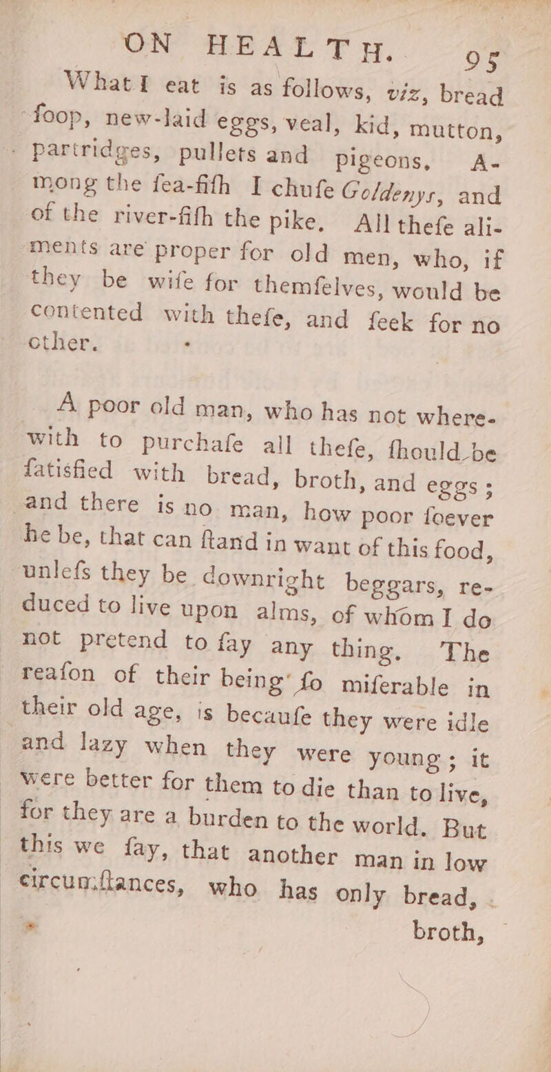 ON tLe AE TF yy, oc Whatl eat is as follows, viz, bread mong the fea-fifh I chufe Goldenys, and of the river-fith the pike, All thefe ali- ments are proper for old men, who, if they be wife for themfelves, would be contented with thefe, and feek for no other. A poor old man, who has not where- with to purchafe all thefe, fhould_be fatisfied with bread, broth, and eggs; he be, that can fand in waut of this food, unlefs they be downright beggars, re- duced to live upon alms, of whom I do not pretend to fay any thing. The reafon of their being’ fo miferable in their old age, is becaufe they were idle and lazy when they were young ; it * broth, —