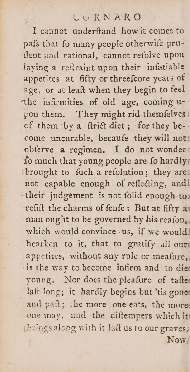 LU RNARO IT cannot underftand how it comes to pafs that fo many people otherwife pru- ‘dent and rational, cannot refolve upon laying a reflraint upon their infatiable appetites at fifty or threefcore years of | age, or at leaft when they begin to feel ‘the infirmities of old age, coming u-: pon them, ‘They might rid themfelves; of them by a ftriét diet; -for they be-: come uncurable, becaufe they will nott obferve a regimen. I do not wonder: fo much that young people are fo hardly; ‘brought to fuch a refolution; they are: not capable enough of reflecting, and! ‘their judgement is not folid enough to» -refift the charms of fenfe: But at fifty ay ‘man ought to be governed by his reafon,, which would convince -us, if we would! ‘hearken to it, that to gratify all our: appetites, without any rule or meafure,, is the way to become infirm and to die young, Nor does the pleafure of taftes daft Jong; it hardly begins but ’tis gone: cand paft; the more one eats, the more -one may, and the diftempers which it! brings along with it aft us to our graves; -Now;