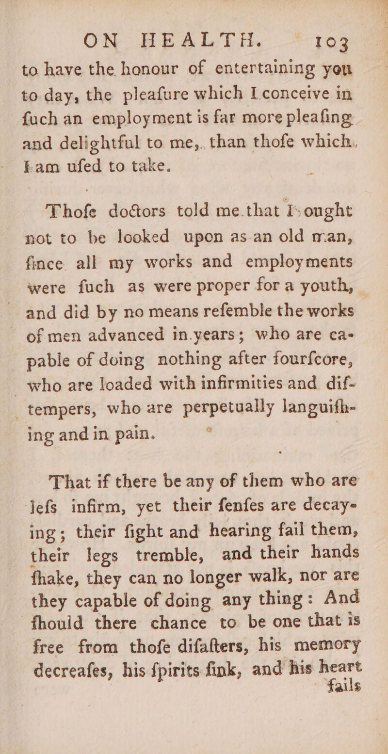 to have the honour of entertaining you to day, the pleafure which L conceive in fuch an employment is far more pleafing and delightful to me,. than thofe which. Eam ufed to take. Thofe dogors told me.that I ought not to be looked upon as.an old man, fince all my works and employments were fuch as were proper for a youth, — and did by no means refemble the works of men advanced in.years; who are ca- pable of duing nothing after fourfcore, who are loaded with infirmities and dif- tempers, who are perpetually languifh- ing and in pain. | That if there be any of them who are Jefs infirm, yet their fenfes are decay- ing; their fight and hearing fail them, their legs tremble, and their hands fhake, they can no longer walk, nor are they capable of doing any thing: And fhould there chance to be one that is free from thofe difafters, his memory decreafes, his fpirits fink, and his gi alis