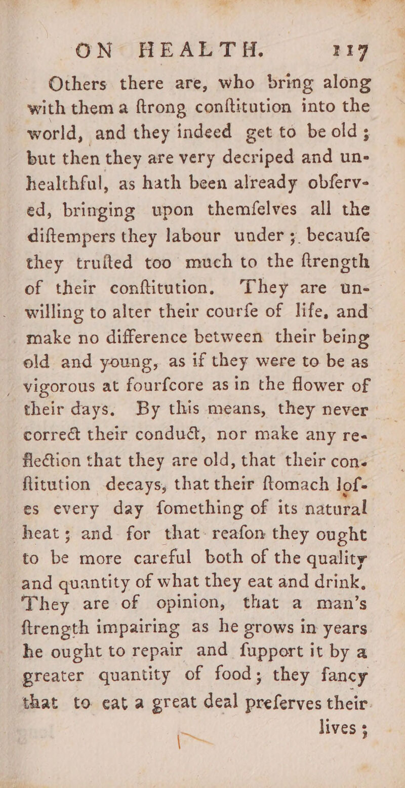 Others there are, who bring along with them a ftrong conftitution into the world, and they indeed get to be old; but then they are very decriped and un- healthful, as hath been already obferv- ed, bringing upon themfelves all the diftempers they labour under ;. becaufe they trufted too much to the ftrength of their conftitution, They are un- willing to alter their courfe of life, and _make no difference between their being old and young, as if they were to be as _ vigorous at fourfcore as in the flower of their days. By this means, they never correct their condudt, nor make any re. flection that they are old, that their con. Ritution decays, that their ftomach lof- es every day fomething of its natural heat; and for that: reafon they ought to i more careful both of the quality and quantity of what they eat and drink, They are of opinion, that a man’s firength impairing as he grows in years he ought to repair and fupport it by a greater quantity of food; they fancy that to eat a great deal preferves their. m~ lives 3