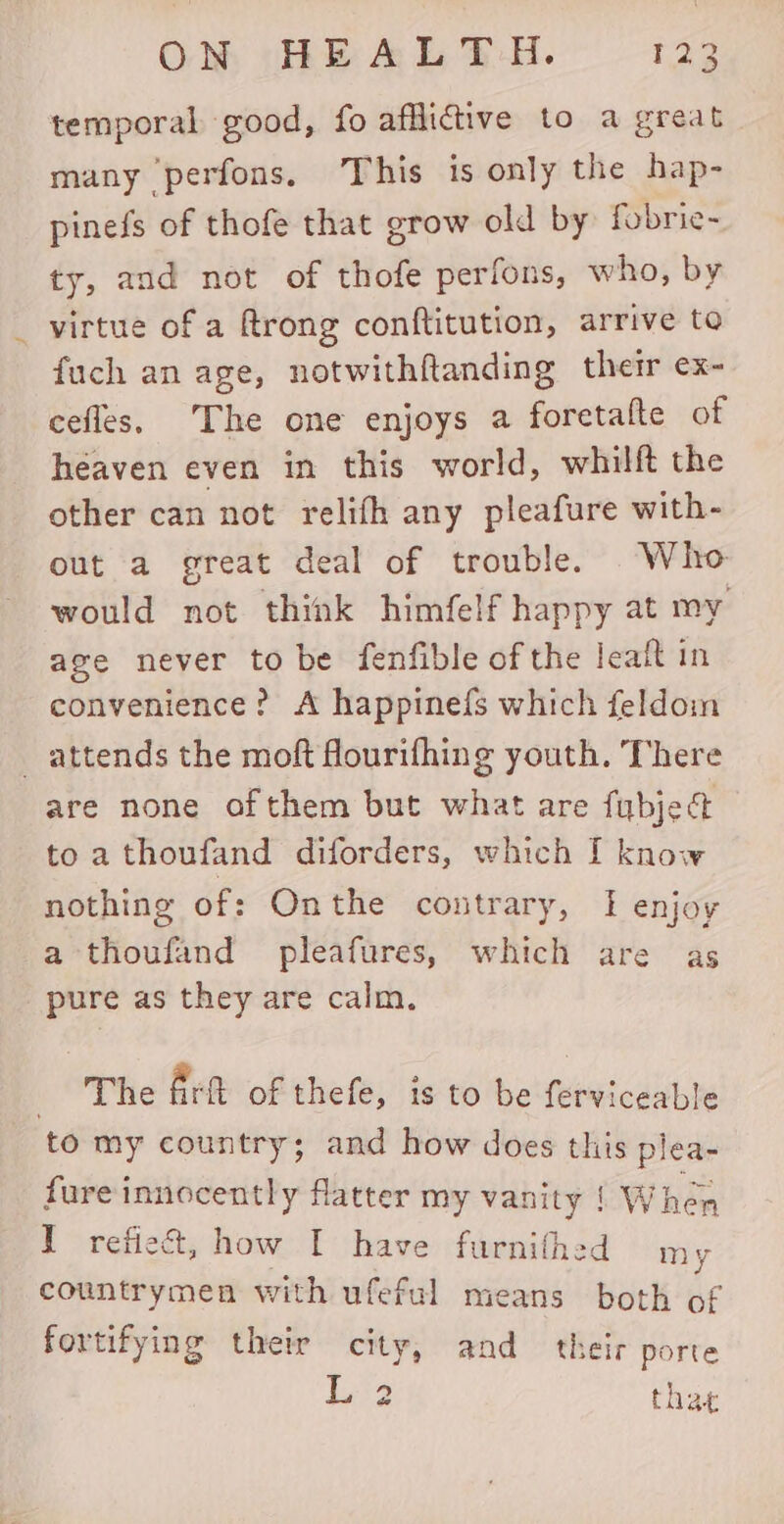 temporal good, fo afflictive to a great many perfons, This is only the hap- pinefs of thofe that grow old by fobrie- ty, and not of thofe perfons, who, by virtue of a ftrong conftitution, arrive to fuch an age, notwithftanding their ex- cefles, The one enjoys a foretafte of héaven even in this world, whilft the other can not relifh any pleafure with- out a great deal of trouble. Who would not think himfelf happy at my age never to be fenfible of the leaft in convenience? A happinefs which feldom _ attends the moft fourifhing youth. There are none of them but what are fubject to a thoufand diforders, which I know nothing of: Onthe contrary, I enjoy a thoufand pleafures, which are as pure as they are calm. S ne Art of thefe, is to be ferviceable to my country; and how does this plea- fure innocently flatter my vanity | When I refiect, how I have furnithed my countrymen with ufeful means both of fortifying their city, and their porte dra that