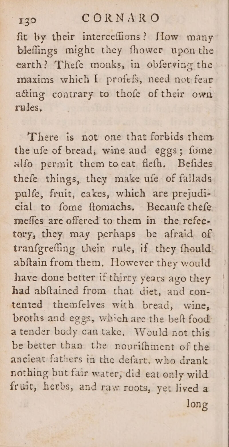 fit by their interceflions? How many bleffings might they fhower upon the earth? Thefe monks, in obferving the maxims which I profefs, need not fear acing contrary to thofe of their own rules, There is not one that forbids them the ufe of bread, wine and eggs; fome alfo permit them toeat flefh. Befides thefe things, they make ufe of fallads pulfe, fruit, cakes, which are prejudi- cial to fome ftomachs. Becaufe thefe meffes are offered to them in the refec- tory, they may perhaps be afraid of tranfgrefling their rule, if they fhould abftain from them. However they would have done better if thirty years ago they had abltained from that diet, and con- tented themfelves with bread, wine, broths and eggs, which are the belt food: a tender body can take. Would not this be better than the nourifhment of the ancient fathers in the defart, who drank nothing but fair water, did eat only wild fruit, herbs, and raw roots, yet lived a long