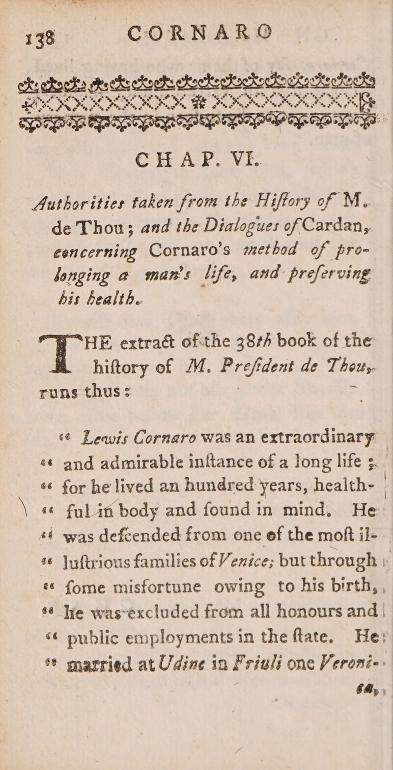 chcrta cca ceca eset we Nae eS eer. “HE Re A ee + Ge Popp PwAEpS CHAP. VF. Authorities taken from the Hiffory of M. de Thou; and the Dialogues of Cardan, eencerning Cornaro’s method of pro- longing a man’s life, and preferving bis health. HE extract of-the 38¢/ book of the hiftory of MM. a dent de Sau runs thus + ‘¢ Leavis Cornaro was an extraordinary «6 and admirable inftance of a Jong life ;. | *¢ for he lived an hundred years, health- | \ «© ful in body and foundin mind, He $4 was defcended from one of the moft il- s¢ juftrious families of Venice; but through r «« fome misfortune owing to his birth, , «6 lye was~excluded from all honours and | «¢ public employments in the ftate. Hey ¢ married at Udine in Friuli one Veroni-. 6B,