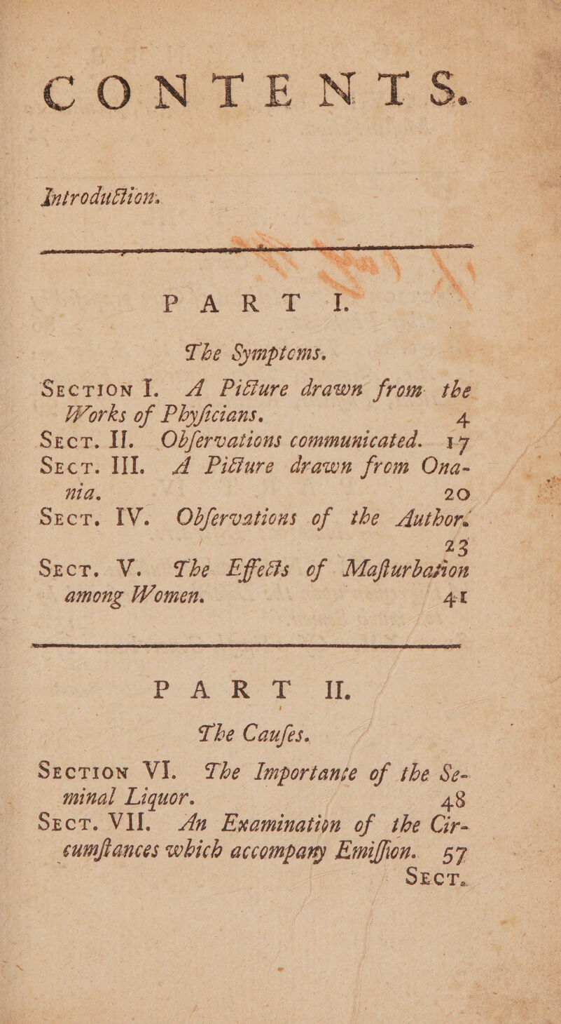 CONTENTS dntroduttion: The Symptoms. Section Il. 4 Pitture drawn from ae Works of Phyficians. Sect. Hl. Obfervations communicated. a Sect. III. a Pifiure drawn from ae nia. pect. 1Y. eee of the hits 3 23 Sect. V. The Effects of Mafturbasion among Women. At PA RP. It. The Caufes. Section VI. The Importante of the Se- , minal Liquor. 48 Sect. VII. An Examination of the Gr cumpiances which accompany Emifis ion. 57 SECT.