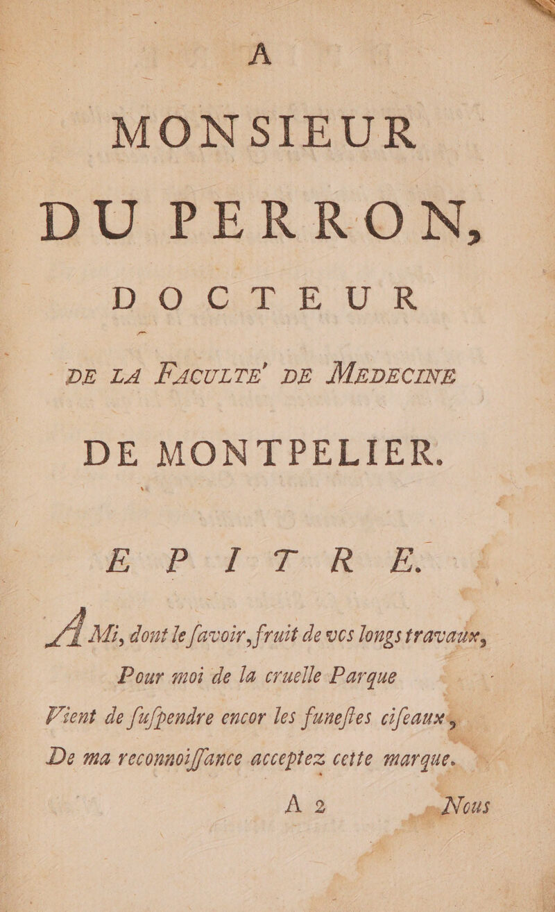 | MONSIEUR DU PERRON, DOCTEUR an DE LA FACULTE DE MEDECINE DE MONT PELIER. AVOUS EE te OS À M, dont le favoir, fruit de vos longs travair, Pour moi de la cruelle Parque | Vient de [ufpendre encor les funeftes cifauxÿ, De ma reconnoifance acceptez cette marque. de À 2 Ps ous