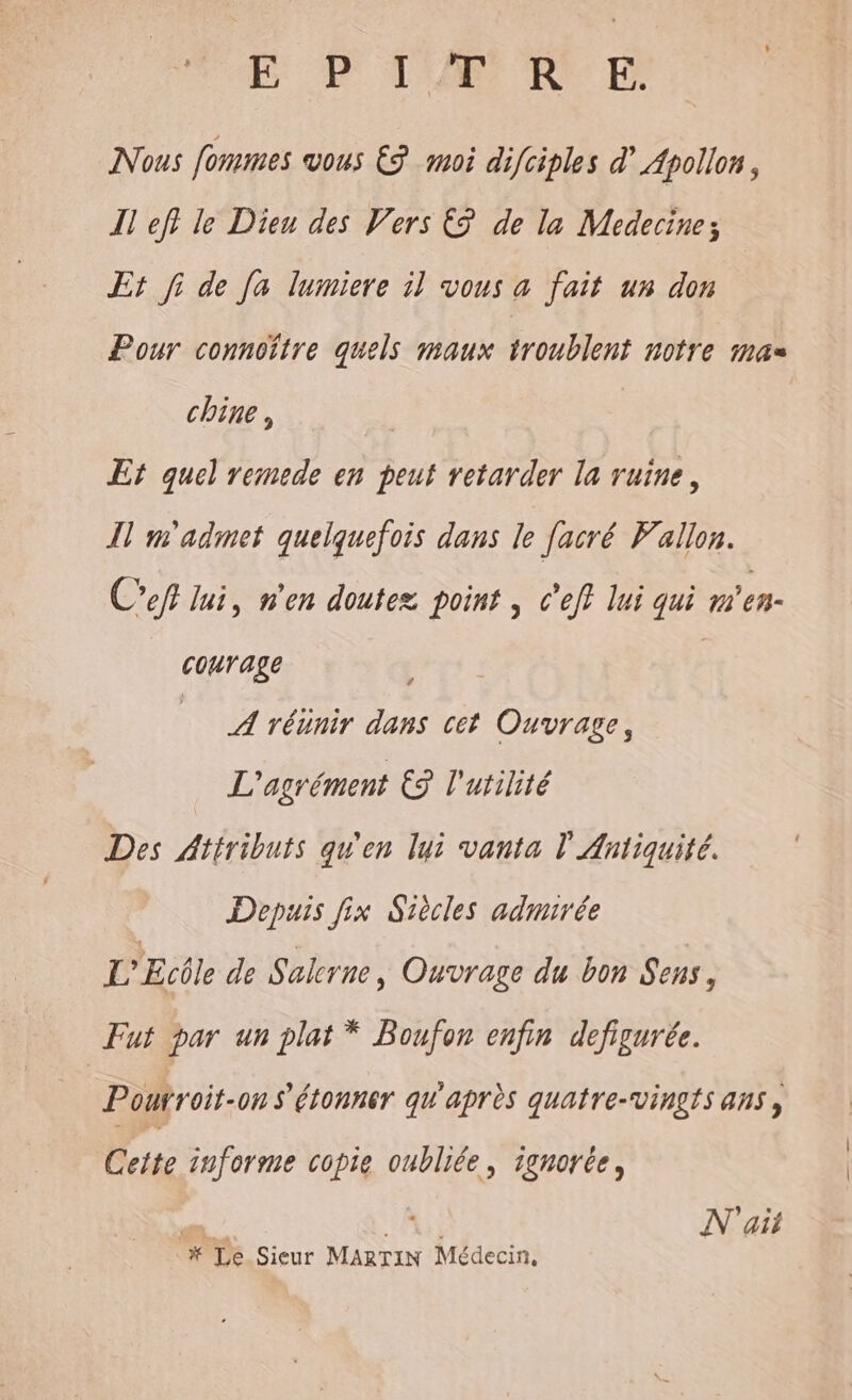 EPTERNFE Nous fommes vous € moi difciples d’ Apollon, I] eff le Dieu des Vers € de la Medecine; Et fi de Ja lumiere 11 vous a fait un don Pour conncftre quels maux troublent notre mas chine, Et quel remede en peut retarder la ruine, Îl m'admet quelquefois dans le facré Vallon. Ceft lui, n'en doutez point | C'eff lui qui m'en- courage | A réünir dans cet Ouvrage, L'agrément ES l'utilité Des Attribuis qu'en lui vanta l'Antiquité. Depuis fix Siècles admirée L'Ecôle de Sakerne, Ouvrage du bon Sens, Fut par un plat * Boufon enfin defigurée. Pourroit-on s'étonner qu'après quatre-vingts ans, Ceite informe copie oubliée, ignorée, N'ait # Le Sieur MARTIN Médecin,