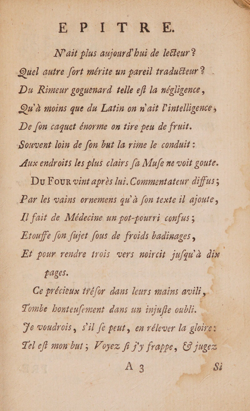 PETER IN'ait plus aujourd'hui de lecteur ? Quel autre [ort mérite un pareil traduëteur ? . Du Rimeur goguenard telle eff la négligence, Qu'à moins que du Latin on n'ait l'intelligence, De fon caquet énorme on tire peu de fruit. Souvent loin de [on but la rime le conduit : Aux endroits les plus clairs [a Mufe ne voit goute. Du Four vint après lui. Commentateur diffus; Par les vains ornemens qu'à [on texte il ajoute, I] fait de Médecine un pot-pourri confus ; Etouffe fon fujet [ous de froids badinages, Ef pour rendre irois vers noircit ju/qu'à dix. pages. Ce précieux ttéor dans leurs mains avili Tombe honteufement dans un injufle oubli. Te voudrois, s'il Je peut, en rélever la goes Tel ef? mon but ; Voyez fi j'y frappe, © j jugez À::3 __# Si