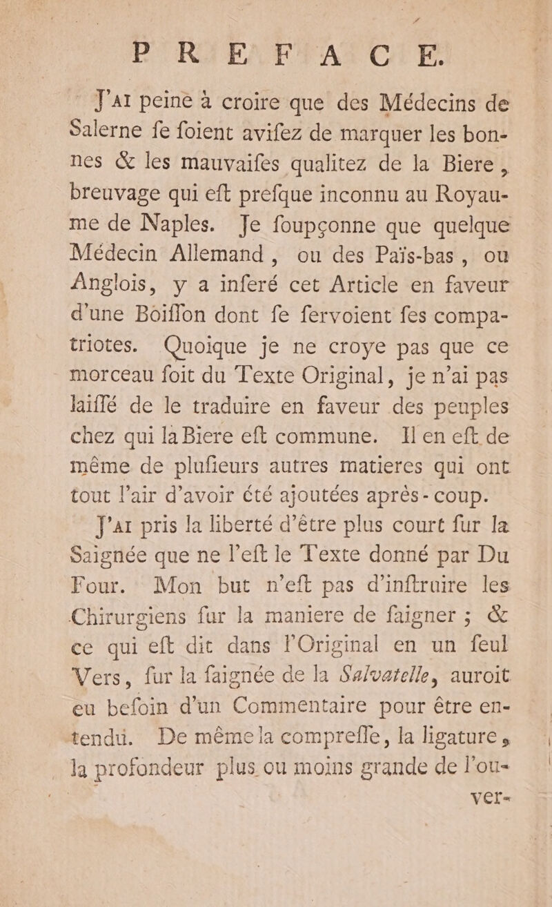 P'RYENFEATOTE _ J'AI peine à croire que des Médecins de Salerne fe foient avifez de marquer les bon- nes &amp; les mauvaifes qualitez de la Biere, breuvage qui eft prefque inconnu au Royau- me de Naples. Je foupçonne que quelque Médecin Allemand , ou des Païs-bas, ou Anglois, y a inferé cet Article en faveur d'une Boïflon dont fe fervoient fes compa- triotes. Quoique je ne croye pas que ce morceau foit du Texte Original, je n’ai pas Riffé de le traduire en faveur des peuples chez qui la Biere eft commune. Il en eft de même de plufieurs autres matieres qui ont tout l’air d’avoir Cté ajoutées après- coup. J'ar pris la liberté d’être plus court fur la Saignée que ne left le Texte donné par Du Four. Mon but n'eft pas d'inftruire les Chirurgiens fur la maniere de faigner ; &amp; ce qui eft dit dans l'Original en un feul Vers, fur la faignée de la Salvatelle, auroit eu befoin d'un Commentaire pour être en- tendu. De même la comprelle, la ligature, . la profondeur plus ou moins grande de l'ou- | Ver