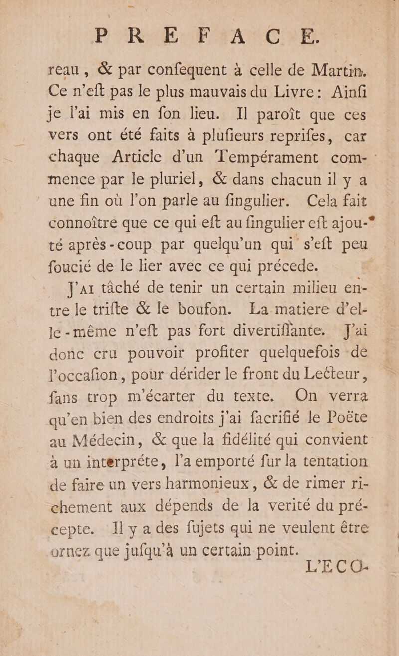 P'RAEMTPHANCRI reau, &amp; par confequent à celle de Martin. Ce n'eft pas le plus mauvais du Livre: Ainf je l'ai mis en fon lieu. Il paroît que ces vers ont été faits à plufieurs reprifes, car chaque Article d’un Tempérament com- mence par le pluriel, &amp; dans chacun il y a ‘une fin où l’on parle au fingulier. Cela fait connoître que ce qui eft au fingulier eft ajou-*° té après-coup par quelqu'un qui s’eft peu foucié de le lier avec ce qui précede. J'a1 tâché de tenir un certain milieu en- tre le trifte &amp; le boufon. La matiere d’el- le-même n’eft pas fort divertiflante. J'ai donc cru pouvoir profiter quelquefois de l’'occafñon, pour dérider le front du Lecteur, fans trop m'écarter du texte. On verra qu’en bien des endroits j'ai facrifié le Poëte au Médecin, &amp; que la fidélité qui convient à un interpréte, l’a emporté fur la tentation de faire un vers harmonieux , &amp; de rimer ri- chement aux dépends de la verité du pré- cepte. Il y a des fujets qui ne veulent être ornez que jufqu'à un certain point. L’'E CO-