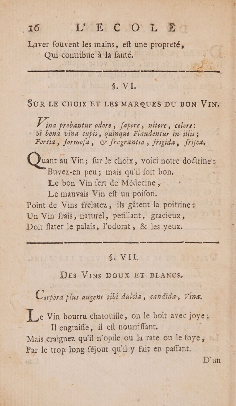 46 LYLEI EJO € 0 Laver fouvent les mains, eft une propreté, Qui contribue à la fanté, Ms AT « % ES MC TS $, VI. SUR LE CHOIX ET LES MARQUES DU BON VIN. J ina probantur odore, fapore, nitore, colore: * Si bona vina cupis, quinque Flaudentur in illis ; Fortia, formola, ce fragrantia, frigida, frifca uant au Vin; fur le choix, voici notre doctrine’: Buvez-en-peu; mais qu'il foit bon, « Le bon Vin fert de Médecine, Le mauvais Vin eft un poifon. Point de Vins frelatez, ils gâtent la poitrine: Un Vin frais, naturel, petillant, gracieux, Doit flater le palais, l'odorat, &amp; les yeux. Sa VIE Des Vins DOUX ET BLANES. Y ù ; < Corsora plus augent tibi dulcia, candida, Vina. Le Vin bourru chatouille, on le boit avec joye; Il engraifle, il eft nouriflant, | Mais craignez qu'il n’opile ou Ja rate ou le foye, Par le trop long féjour qu'il y fait en pañant. D'un