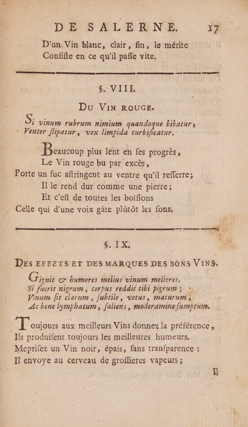 D'un. Vin blanc, clair, fin, le mérite Confifte en ce qu'il paffe vite, $. VIIE. - Du Vin ROUGE. S; Vinuys rubrum nimium quandoque bibaturs Venter fpatur, vox limpida turbificatur. Beaucoup plus lent en fes progrès, Le Vin rouge bu par excès, Porte un fuc aftringent au ventre qu'il refferre; Ïl le rend dur comme une pierre; Et c'eft de toutes les boiflons Celle qui d’une voix gâte plütôt les fons, RER RENTE SERRES $. IX, Des EFFETS ET DES MARQUES DES BONS VINS. Y Cri e> humores melius vinum maeliores. Si fuerit nigrum , corpus reddit tibi pigrum >; *:. Vinurs [it clarum , fubtile, vetus, maturum ,- Ac bene lymphatum, faliens, moderammnefumptum. 3 LATE aux meilleurs Vins donnez la préférence , Ils produifent toujours les meilleures humeurs. Meprifez un Vin noir, épais, fans tranfparence : If envoye au cerveau de grofflieres vapeurs ; Al
