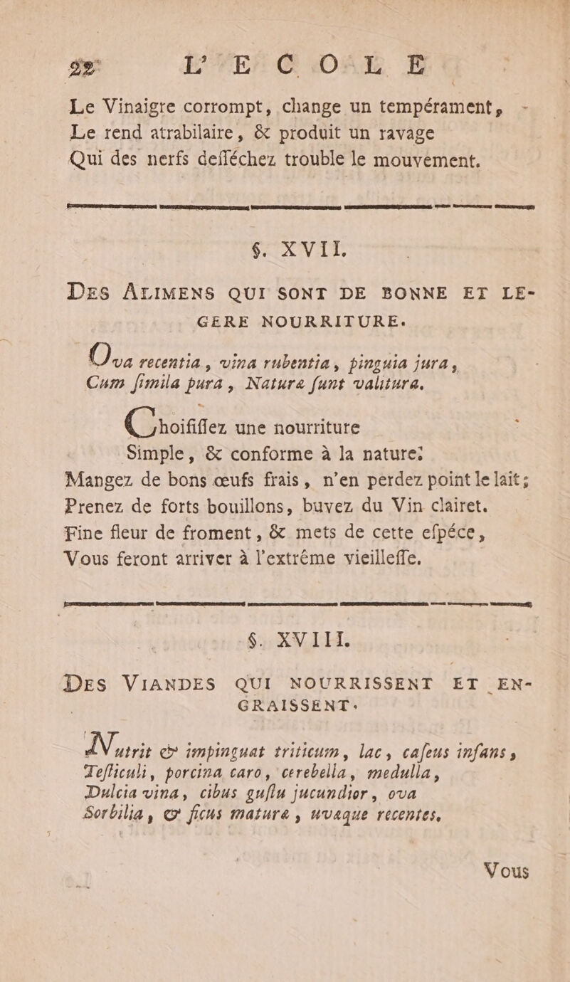 É2 EPFEr CHORALE. E Le Vinaigre corrompt, change un tempérament, - Le rend atrabilaire, &amp; produit un ravage Qui des nerfs defléchez trouble le mouvement. Em onto tnsnnnn ss | $. XVII. DES ALIMENS QUI SONT DE BONNE ET LE- GERE NOURRITURE. CE recentia, vVina rubentia, pinguia jura, Cum Jimila pura, Natura [unt valitura. (Croififer une nourriture Simple, &amp; conforme à la nature: Mangez de bons œufs frais, n’en perdez point le lait: Prenez de forts bouillons, buvez du Vin clairet. Fine fleur de froment , &amp; mets de cette efpéce, Vous feront arriver à l'extrême vieilleffe. he ‘1 RE $. XVIIT. DES VIANDES QUI NOURRISSENT ET EN- GRAISSENT: APE impinguat triticum, lac, cafeus infanss Tefhiculi, porcina caro, cerebella, medulla, Dulcia vina, cibus guflu jucundior, ova Sorbilia, © ficus mature, uvaque recentes,