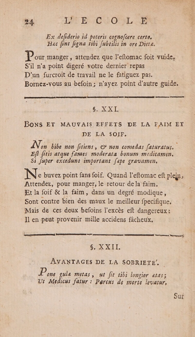 Ex defiderio id poteris cognofcere certe. Hac (int Jigna tibi [ubtilis in ore Dicta. Pour manger , attendez que l’eftomac foit vuide, S'il n’a point digeré votre dernier repas D'un furcroit de travail ne le fatiguez pas. Bornez-vous au befoin; n’ayez point d'autre guide. RSR: JR ANSRUENRRRERERREMEERE nm 7 PES $. XXL es ere PE SEE Bons ET MAUVAIS EFFETS DE LA FAIM ET DE LA SOIF. No bibe non [itiens, © non comedas faturatus, Eft fitis atque fames moderata bonum medicamen. Si Juper excedunt important [ape gravamen. N: buvez point fans foif. Quand l'eftomac eft plejn, Attendez, pour manger, le retour dela faim. Et la foif &amp; la faim, dans un degré modique, Sont contre bien des maux le meilleur fpecifique, Mais de ces deux befoins l'excès eft dangereux: Il en peut provenir mille accidens fâcheux. ES SA ATL AVANTAGES DE LA SOBRIETE. P one gule metas, ut [it tibi longior «tas: Ut Medicus fatur : Parcus de morte levatur, Suf