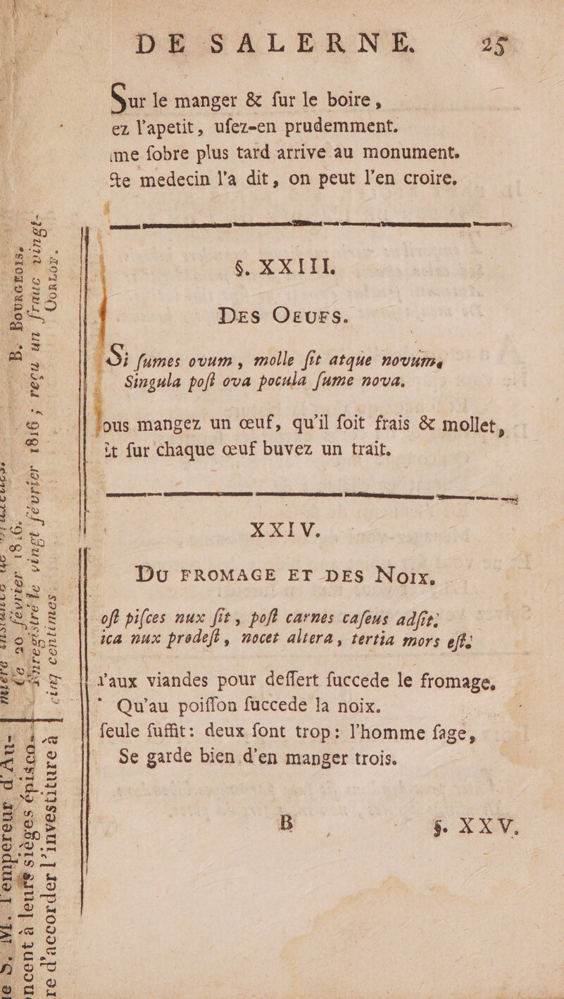 7. DASALEANE % dl ur le manger &amp; fur le boire, | ez Vapetit, ufez-en prudemment. ime fobre plus tard arrive au monument, %e medecin l’a dit, on peut l'en croire. À SE $. XXIIL Se “de £° Des Oevrs. 5; fumes ovum , molle [it atque novum. Singula po ova pocula fume nova. éle vinpt février 1816 ; recu un | ke mangez un œuf, qu'il foit frais &amp; mollet, _ à fur chaque œuf buvez un trait, EDS en EE XXIV. CO LC UMR 7e 16. ie _. Du FROMAGE ET DES Noix. CPS ee > … Le] g ‘ 5 À 3 MULE off pifces nux fit, polf carnes cafeus adfit. 9 ie ca nux prodeft, nocet altera, tertia mors DLA © © à SR nee © { RQ ue , . Sea z || aux viandes pour deffert fuccede le fromage, * : © ||: Qu'au poiffon fuccede la noix. ; , Je M feule fuffit: deux font trop: l'homme fage, FA 2 ,» . 5 à 2 Se garde bien d'en manger trois. RE ÿ LS Yd 4h 3 s d B | ® Ep à #2 ; 3 $. X XIV. tr FE En 1 CE 1 LS 19 © Le. à