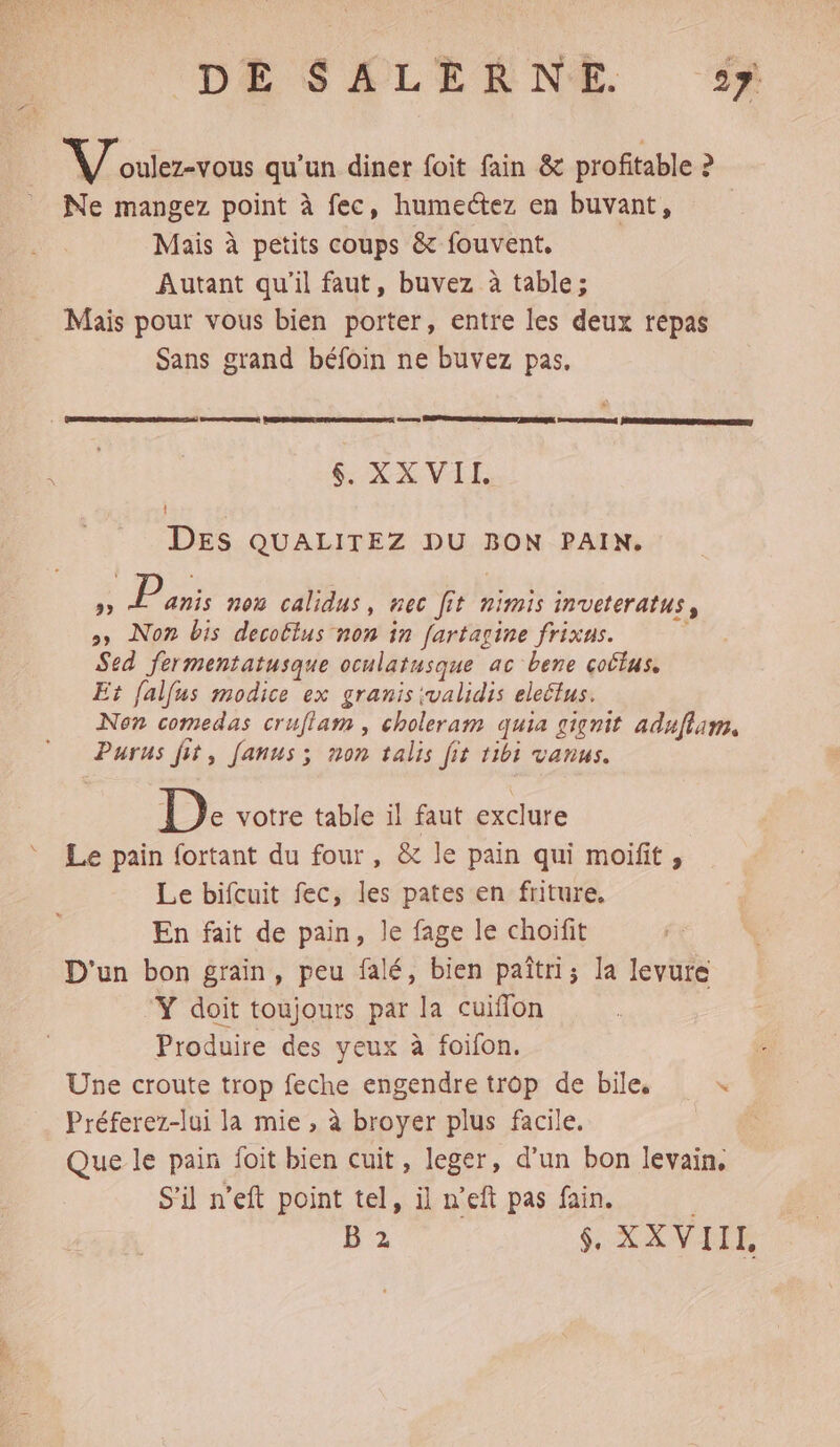 Voulez-vous qu’un diner foit fain &amp; profitable ? Ne mangez point à fec, humectez en buvant, Mais à petits coups &amp; fouvent. Autant qu'il faut, buvez à table; Mais pour vous bien porter, entre les deux repas Sans grand béfoin ne buvez pas. | DRSRSSR ERP CNRS EL EPSTRREMOE DRASS JERRONNERNESRER NEA SEE TEE} XX VEL DES QUALITEZ DU BON PAIN. » Panis n°0 calidus, nec fit nimis inveteratus, >» Non bis decottus non in fartagine frixus. ÿ Sed fermentatusque oculatusque ac bene cottus, Et falfus modice ex granis ivalidis eleétus. Non comedas cruflam , choleram quia gignit aduflam, Purus fit, Janus; non talis fit tibi vanus. D: votre table il faut exclure Le pain fortant du four, &amp; le pain qui moifit , Le bifcuit fec, les pates en friture. En fait de pain, le fage le choifit D'un bon grain, peu falé, bien paîtri; la levure Y doit toujours par la cuiflon Produire des yeux à foifon. Une croute trop feche engendre trop de bile, x Préferez-lui la mie , à broyer plus facile. | Que le par foit bien cuit, leger, d’un bon levain, S'il n’eft point tel, il n’eft pas fain. B 2 $, XX VIIL