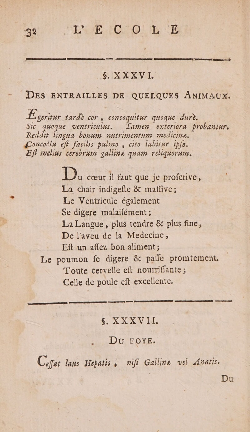‘32 FLE COLA TE $ XXXVI eee 2 5 DES ENTRAILLES DE QUELQUES ANIMAUX. £ geritur tardè cor , concoquitur quoque durè. Sic re ventriculus. Tamen exteriora probantur. Reddit Ungua bonum nutrimentum medicine. Œoncoilu eff facilis pulmo , cito labitur iple. Ef melius cerebrum galline quam reliquorum. D. cœur il faut que je profcrive, La chair indigefte &amp; maflve; Le Ventricule également Se digere malaifément; La Langue, plus tendre &amp; plus fine, De l’aveu de la Medecine, Eft un aflez bon aliment; Le poumon fe digere &amp; pañle promtement. Toute cervelle eft nourriffante ; Celle de poule eft excellente. ne tel RER PORN RUN mn Se RON 6 XXXVIL. 2. DU. FOYE, Cpat laus Hepatis, nifi Gallina vel Anatis. Du