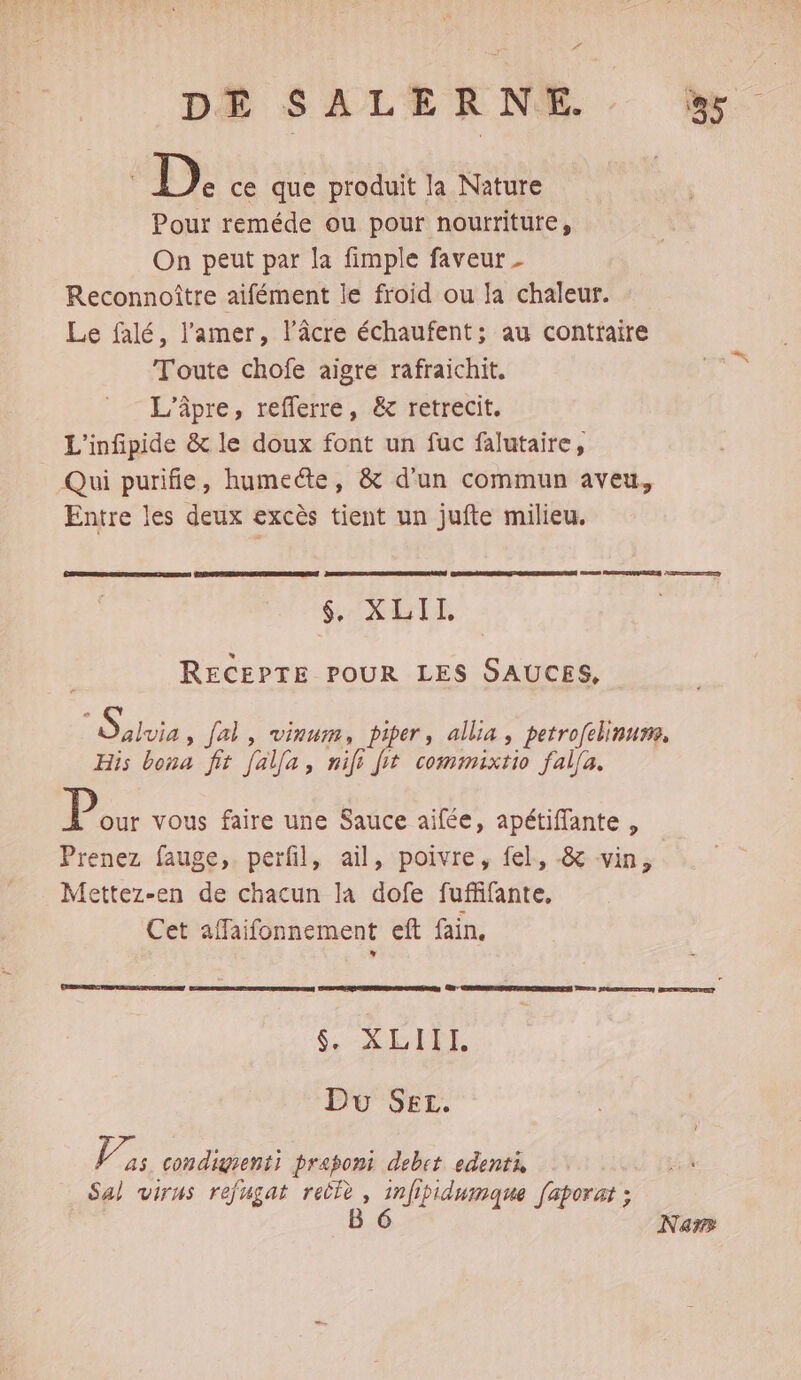 | D. ce que produit la Nature Pour reméde ou pour nourriture, On peut par la fimple faveur _ Reconnoître aifément le froid ou la chaleur. Le falé, l'amer, l’âcre échaufent; au contraire Toute chofe aigre rafraichit. L’âpre, reflerre, &amp; retrecit. L'infipide &amp; le doux font un fuc falutaire, Qui purifie, humecte, &amp; d'un commun aveu, Entre les deux excès tient un jufte milieu. RS RREEURERRS DE Lo Ce © $. XLII. RECEPTE POUR LES SAUCES, SPAAPES fal, vinum, piper, allia, petrofelinurm, His bona fit [alla, nife fit commixtio fal[a. P our vous faire une Sauce aifée, apétiffante , Prenez fauge,. perfil, ail, poivre, fel., &amp; vin, Mettez-en de chacun la dofe fuffifante, Cet affaifonnement eft fain. CPI Du Set. in condigrenti prapont debet edents Sal virus refugat reûlè , infipidumaque [aporat ; B 6 Na