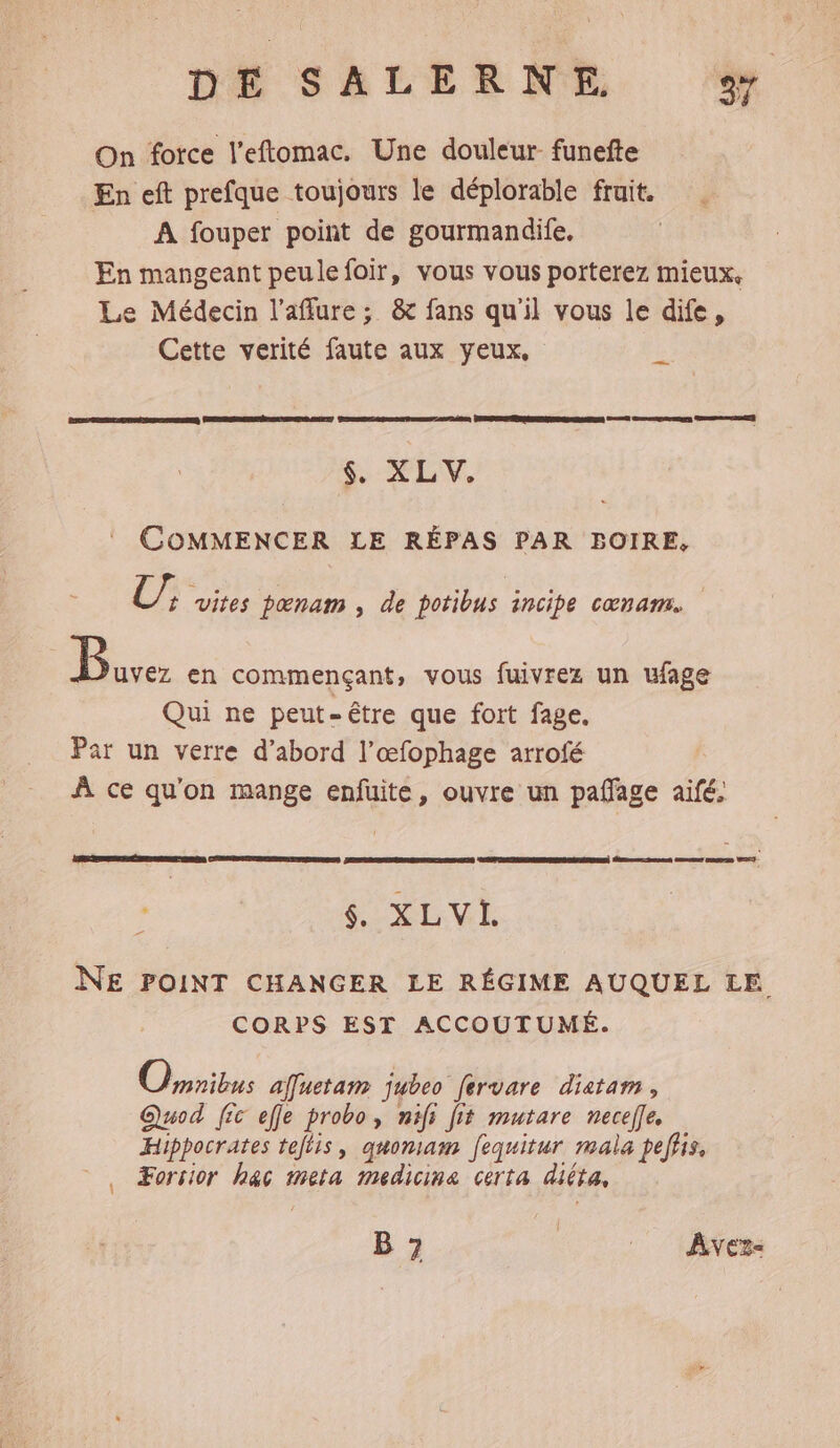 On force l’eftomac. Une douleur funefte En eft prefque toujours le déplorable fruit. A fouper point de gourmandife, En mangeant peulefoir, vous vous porterez mieux, Le Médecin l’affure; &amp; fans qu'il vous le dife, Cette verité faute aux yeux, _. LL à PR TRRAORNNEERERPRR AA O6 1er an Care ET $,. XL V, COMMENCER LE RÉPAS PAR BOIRE, te pœnam , de potibus incipe cœnam. Be en commençant, vous fuivrez un ufage Qui ne peut-être que fort fage. Par un verre d’abord l’œfophage arrofé À ce qu'on mange enfuite, ouvre un pañlage aifé, dent meet meme T- CRRIENTOBELONE, SECRET $. XLVI. NE POINT CHANGER LE RÉGIME AUQUEL LE CORPS EST ACCOUTUMÉ. Opribus affuetam jubeo fervare diatam , Quod [ic efje probo, nifi fit mutare necefle. Hippocrates tejtis, quomam fequitur mala peffis, ©, ÆForsior hac meta medicine certa diita, B 7 | Avez: