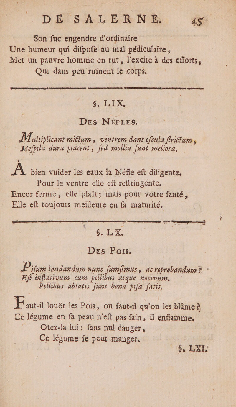 DEÉTSALERNS, Æ&amp; Son fuc engendre d'ordinaire Une humeur qui difpofe au mal pédiculaire, Met un pauvre homme en rut, l’excite à des efforts, Qui dans peu ruïnent le corps. $, LIX, DES NÉFLES. M ultiplicant miélum , ventrem dant efcula firiétum, Mefpila dura placent Je mollia funt meliora, à A bien vuider les eaux la Néfle eft diligente, Pour le ventre elle eft reftringente. Encor ferme, elle plaît; mais pour votre fanté, Elle eft toujours meilleure en fa maturité, LE he. Des Pos. P ifum laudandum nunc [umfimus, ac reprobandum À Eft inflativum cum pellibus atque nocivum. Pellibus ablatis funt bona pifa fatis. Eauti louër les Pois, ou faut-il qu’on les blâme à . Ce légume en fa peau n’eft pas fain, il enflamme, Otez-la lui: fans nul danger, Ce légume fe peut manger, $, LXL