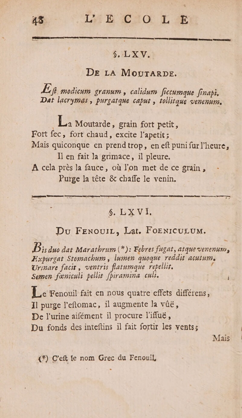 LERRSRREIRNS DEC DR REDuR ACRCENER ee CE Liza a ESS neue $, LX V. DE LA MOUTARDE. Ep modicum granum , calidum ficcumaque finapi, Dat lacrymas, purgatque caput , tollitque venenum. : | É4 Moutarde, grain fort petit, Fort fec, fort chaud, excite l’apetit ; Mais quiconque en prendtrop, eneft punifur l'heure, Il en fait la grimace, il pleure. A cela près la fauce, où l’on met de ce grain, Purge la tête & chaffe le venin. SRE ee een sera SLR Du FexouiLz, Lat. FoENICULUM. = Ps aus dat Marathrum (*): Febres fugat, atque venenurr, ÆExpurgat Stomachum, lumen quoque reddit acutum, Urinare facit, ventris flatumque repellir. J Semen fœniculi pellit fpiramina cub. Le Fenouil fait en nous quatre effets différens, 11 purge l’eftomac, il augmente la vûë, De l'urine aifément il procure l'ifluë, Du fonds des inteftins il fait fortir les ventss Mais (7) C'eft Le nom Grec du Fenouil,