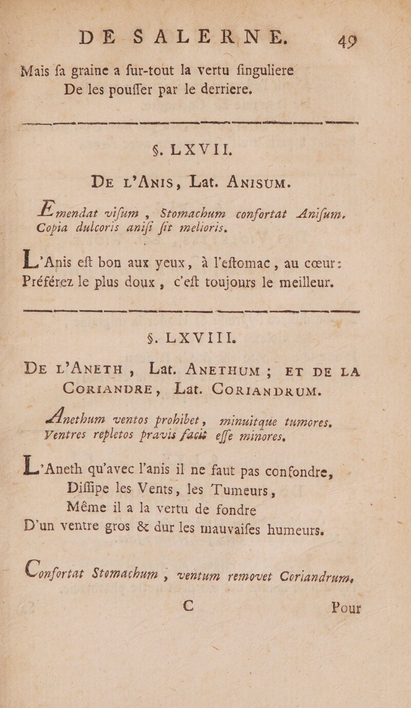 DES ALENNES 4 Mais fa graine a fur-tout la vertu finguliere De les pouffer par le derriere, SENVEE DE L’Anis, Lat. AniIsuM. EE éiie vifum , Stomachum confortat Anifum. Copia dulcoris anifi fit melioris. L'anis eft bon aux yeux, à l’eftomac, au cœur: Préférez le plus doux, c’eft toujours le meilleur. $. LXVIII DE L’ANETH, Lat. ANETHUM ; ET DE LA CORIANDRE, Lat. CORIANDRUM. Æpcthum ventes prohibet , minuitque tumores, Ventres repletos pravis facis efle minores, Lane qu'avec lanis il ne faut pas confondre, . Diffipe les Vents, les Tumeurs, Même il a la vertu de fondre D'un ventre gros &amp; dur les iauvaifes humeurs. î Conforter Stomachuin | ventum removet Coriandrum, C Pour