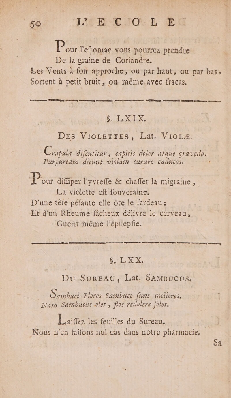 P out l’effomac vous pourrez prendre De la graine de Coriandre. Les Vents à fon approche, ou par haut, ou par bass Sortent à petit bruit, ou même.avec fracas, ES $. LXIX, DEs VioLetTTEs, Lat. Viorz, Coputa difcutitur, capitis dolor atque gravedo. Purpuream dicunt violam curare caducos. ‘ D diffiper l'yvreffe & chaffer la migraine, La violette eft fouveraine, D'une tête péfante elle ôte le fardeau; Et d'un Rheume facheux délivre le cerveau, Guerit même l’épilepfe. $ LXX, Du SurEAU, Lat. SAMBucuUSs, Obs Flores Sambuco [unt meliores. Nam Sambucus olet , flos redolere [olet. | Laitez les feuilles du Sureau. Nous n'en faifons nul cas dans notre pharmacie, Sa