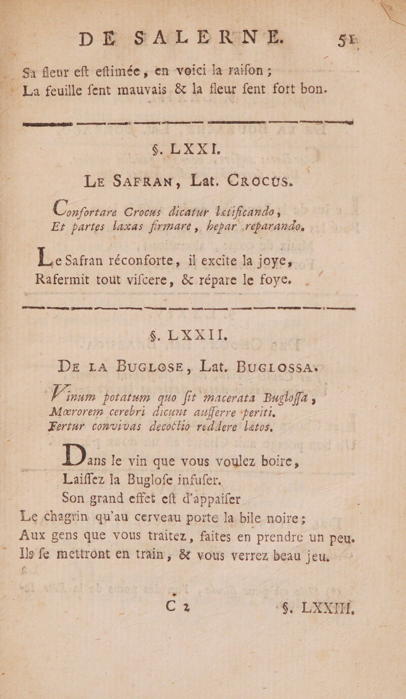 DÉUSAL DENT se Sa fleur eft eftimée, en voici la raïfon; as La feuille fent mauvais & la fleur fent fort bon. EE $. LXXI. # k Le SAFRAN, Lat. Crocws. Coprs Crocus dicatur letificando , Et partes laxas firmare ,. hepar .réparando. | Le Safran réconforte, il excite la joye, Rafermit tout vifcere, & répare le foye. GED RE EEE mens ne “CS ART MO nm M AE PAGAETMND DE ( CrrmoRnDs SE XXIL DE La BucLese, Lat. BucLossa num Dotatum quo fit macerata Buglofla ; Mororem cerebri dicunt aufferre :periti, Fortur comvivas decothio reddere latos, | 18 le vin que vous voulez boire, Laiffez ja Buglofe infufer. ; Son grand effet eft d’appaifer Le chagrin qu’au cerveau porte la bile noire: Aux gens que vous traitez, faites en prendre un peu. Es fe mettront en train, & vous verrez beau jeu. f + C2 ‘6, LXXITÉ