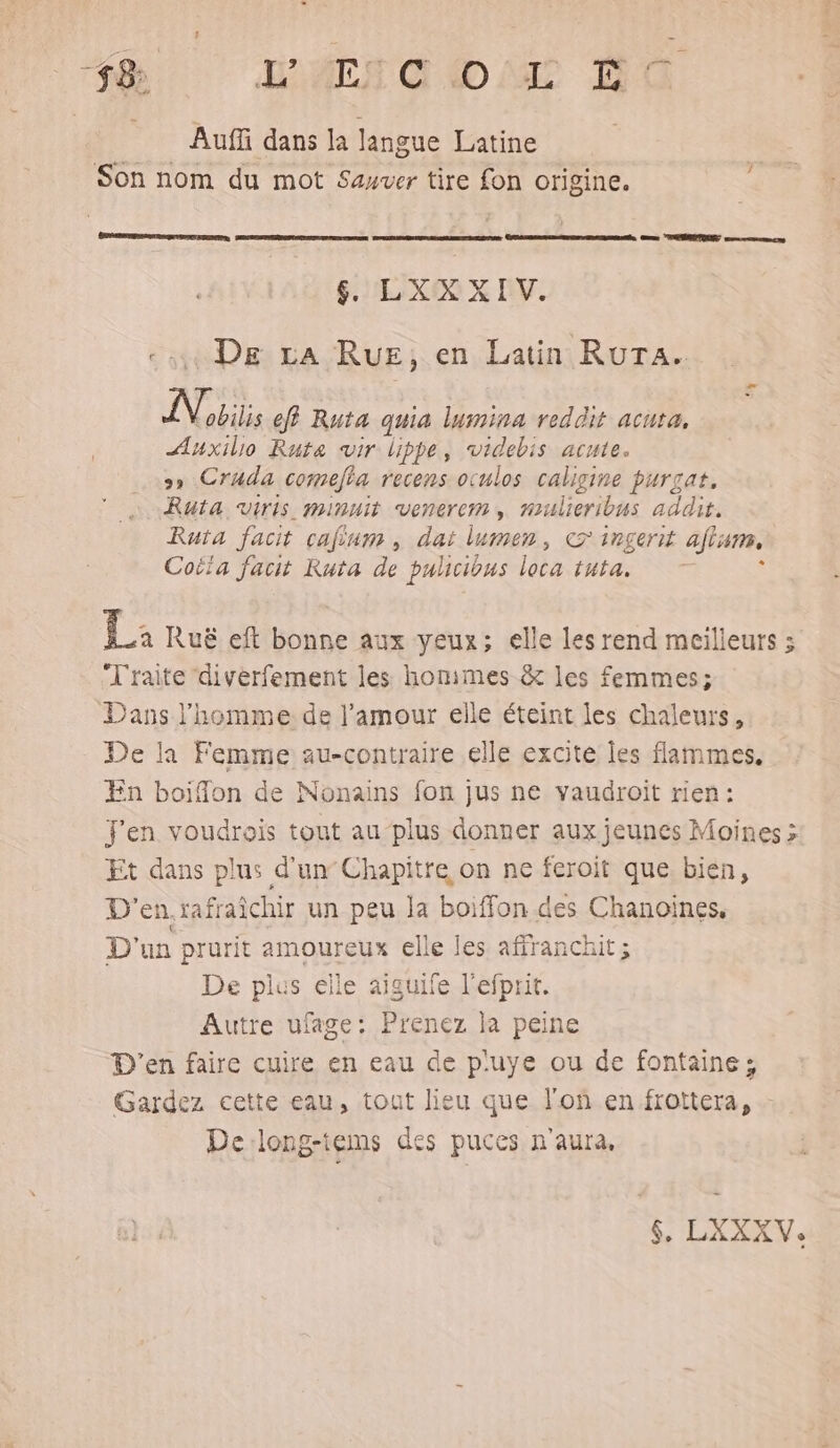 18 LATE A (D MT E° Auffi dans la langue Latine Son nom du mot Sauver tire fon origine. 6 &amp; LXXXIV. ui De La RuE, en Latin RuTA. TA eff Ruta quia lumina reddit acuta, ÆAuxillo Rute vir lippe, videbis acute. >» Cruda comefta recens oculos caligine purgat, Ruta viris minuit venerem , mulicribus addit. Ruta facit cafium , dat lumens, CT 1R£errt ajisne, Coifa facit Ruta de pulicious loc tuta, 1: Ruë eft bonne aux yeux; elle les rend meilleurs ; Traite ‘diverfement les honimes &amp; les femmes; Dans l'homme de l'amour elle éteint les chaleurs, De là Femme au-contraire elle excite les flammes. En boiffon de Nonains fon jus ne vaudroit rien: j'en voudrais tout au plus donner aux jeunes Moines > Et dans plus d'un Chapitre on ne feroit que bien, D'en.rafraîchir un peu la boiffon.des Chanoines, D'un prurit amoureux elle les affranchit; De plus elle aiguife l'efprit. Autre ufage: Prenez la peine D'en faire cuire en eau de p'uye ou de fontaine; Gardez cette eau, tout lieu que lof en frottera, - De:long-tems des puces n'aura,
