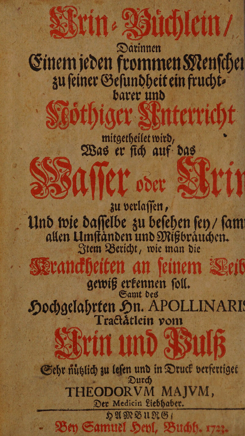 Einem ah an Me zu ſeiner Geſundheit ein frucht⸗ N | barer und 5 Moͤthiger Anterric t „„ mitgethellet wir ß; Was er ſich auf das Waſſer er Arif 5 zu verlaſſen, u un wie daſſelbe zu beſehen ſey / ſam 5 allen Uumſtanden und Mißbraͤuchen. | Item Bericht, wie man die Krankheiten an feinem eib . gewiß e erfennen ol, Doom Hn. ÄPOLLINARI: Tractätlein vom Quirin und . = “ 3 fütich zu len, war in Druck een r EODORVM MAJVM, A Sn Medicin Liebhaber. . Ha Bud, * Beh Samuel Heyl, Buchh. 7